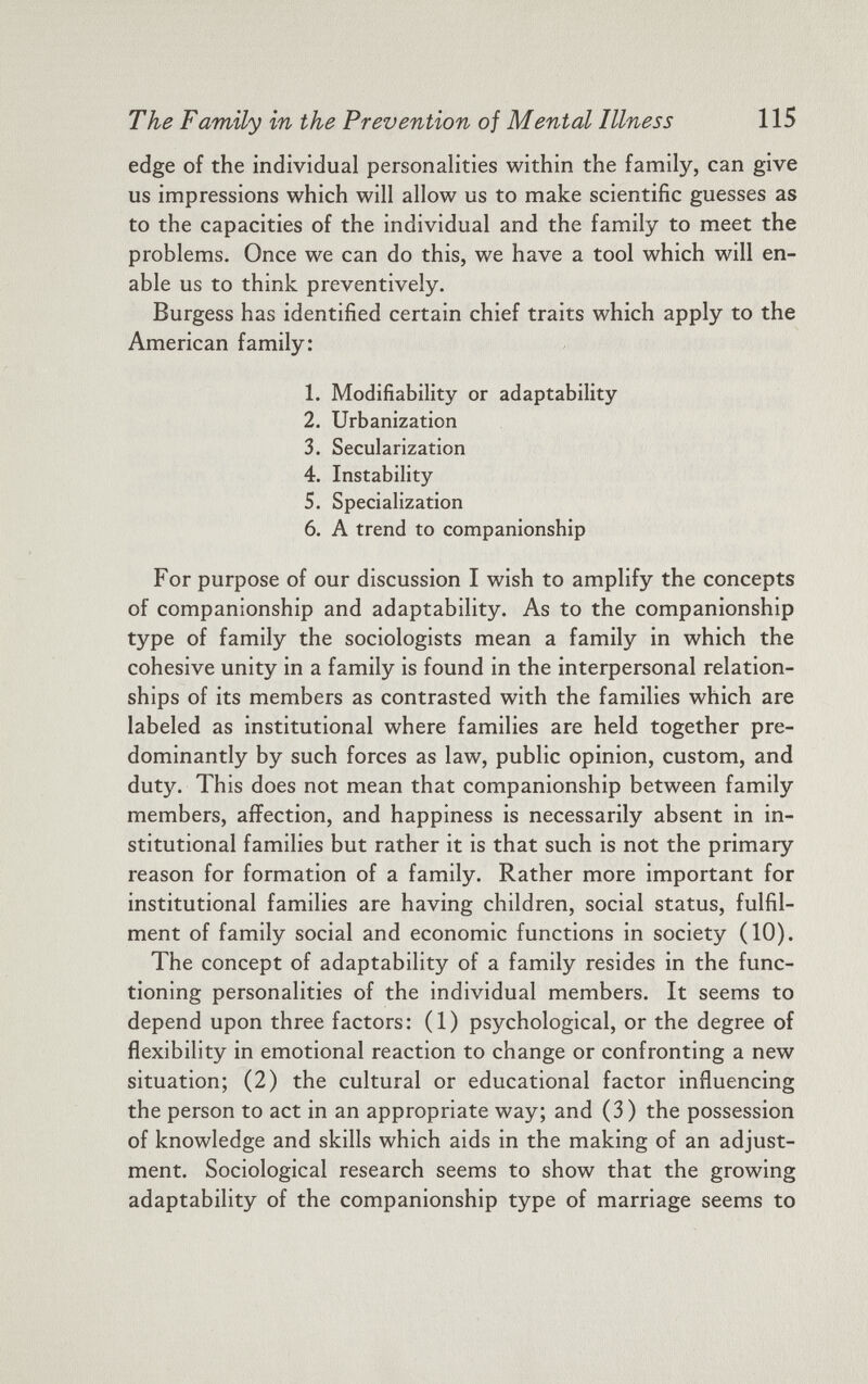 edge of the individual personalities within the family, can give us impressions which will allow us to make scientific guesses as to the capacities of the individual and the family to meet the problems. Once we can do this, we have a tool which will en able us to think preventively. Burgess has identified certain chief traits which apply to the American family: 1. Modifiability or adaptability 2. Urbanization 3. Secularization 4. Instability 5. Specialization 6. A trend to companionship For purpose of our discussion I wish to amplify the concepts of companionship and adaptability. As to the companionship type of family the sociologists mean a family in which the cohesive unity in a family is found in the interpersonal relation ships of its members as contrasted with the families which are labeled as institutional where families are held together pre dominantly by such forces as law, public opinion, custom, and duty. This does not mean that companionship between family members, affection, and happiness is necessarily absent in in stitutional families but rather it is that such is not the primary reason for formation of a family. Rather more important for institutional families are having children, social status, fulfil ment of family social and economic functions in society (10). The concept of adaptability of a family resides in the func tioning personalities of the individual members. It seems to depend upon three factors: (1) psychological, or the degree of flexibility in emotional reaction to change or confronting a new situation; (2) the cultural or educational factor influencing the person to act in an appropriate way; and (3) the possession of knowledge and skills which aids in the making of an adjust ment. Sociological research seems to show that the growing adaptability of the companionship type of marriage seems to
