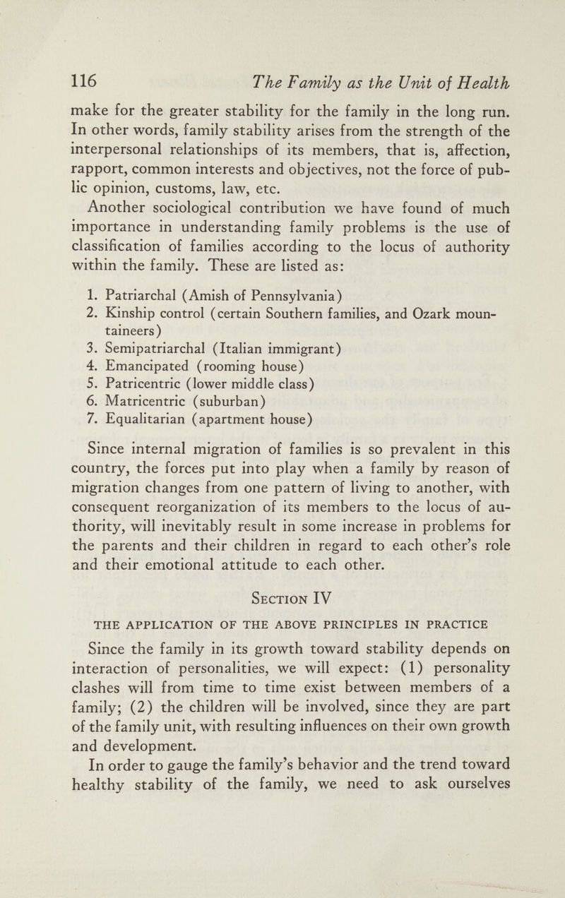 make for the greater stability for the family in the long run. In other words, family stability arises from the strength of the interpersonal relationships of its members, that is, affection, rapport, common interests and objectives, not the force of pub lic opinion, customs, law, etc. Another sociological contribution we have found of much importance in understanding family problems is the use of classification of families according to the locus of authority within the family. These are listed as: 1. Patriarchal (Amish of Pennsylvania) 2. Kinship control (certain Southern families, and Ozark moun taineers) 3. Semipatriarchal (Italian immigrant) 4. Emancipated (rooming house) 5. Patricentric (lower middle class) 6. Matricentric (suburban) 7. Equalitarian (apartment house) Since internal migration of families is so prevalent in this country, the forces put into play when a family by reason of migration changes from one pattern of living to another, with consequent reorganization of its members to the locus of au thority, will inevitably result in some increase in problems for the parents and their children in regard to each other’s role and their emotional attitude to each other. Section IV THE APPLICATION OF THE ABOVE PRINCIPLES IN PRACTICE Since the family in its growth toward stability depends on interaction of personalities, we will expect: (1) personality clashes will from time to time exist between members of a family; (2) the children will be involved, since they are part of the family unit, with resulting influences on their own growth and development. In order to gauge the family’s behavior and the trend toward healthy stability of the family, we need to ask ourselves