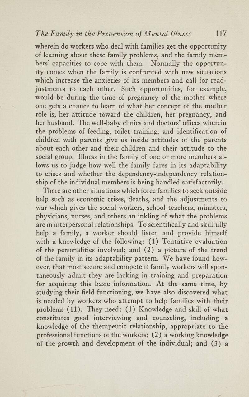 wherein do workers who deal with families get the opportunity of learning about these family problems, and the family mem bers’ capacities to cope with them. Normally the opportun ity comes when the family is confronted with new situations which increase the anxieties of its members and call for read justments to each other. Such opportunities, for example, would be during the time of pregnancy of the mother where one gets a chance to learn of what her concept of the mother role is, her attitude toward the children, her pregnancy, and her husband. The well-baby clinics and doctors’ offices wherein the problems of feeding, toilet training, and identification of children with parents give us inside attitudes of the parents about each other and their children and their attitude to the social group. Illness in the family of one or more members al lows us to judge how well the family fares in its adaptability to crises and whether the dependency-independency relation ship of the individual members is being handled satisfactorily. There are other situations which force families to seek outside help such as economic crises, deaths, and the adjustments to war which gives the social workers, school teachers, ministers, physicians, nurses, and others an inkling of what the problems are in interpersonal relationships. To scientifically and skillfully help a family, a worker should listen and provide himself with a knowledge of the following: (1) Tentative evaluation of the personalities involved; and (2) a picture of the trend of the family in its adaptability pattern. We have found how ever, that most secure and competent family workers will spon taneously admit they are lacking in training and preparation for acquiring this basic information. At the same time, by studying their field functioning, we have also discovered what is needed by workers who attempt to help families with their problems (11). They need: (1) Knowledge and skill of what constitutes good interviewing and counseling, including a knowledge of the therapeutic relationship, appropriate to the professional functions of the workers; (2) a working knowledge of the growth and development of the individual; and (3) a