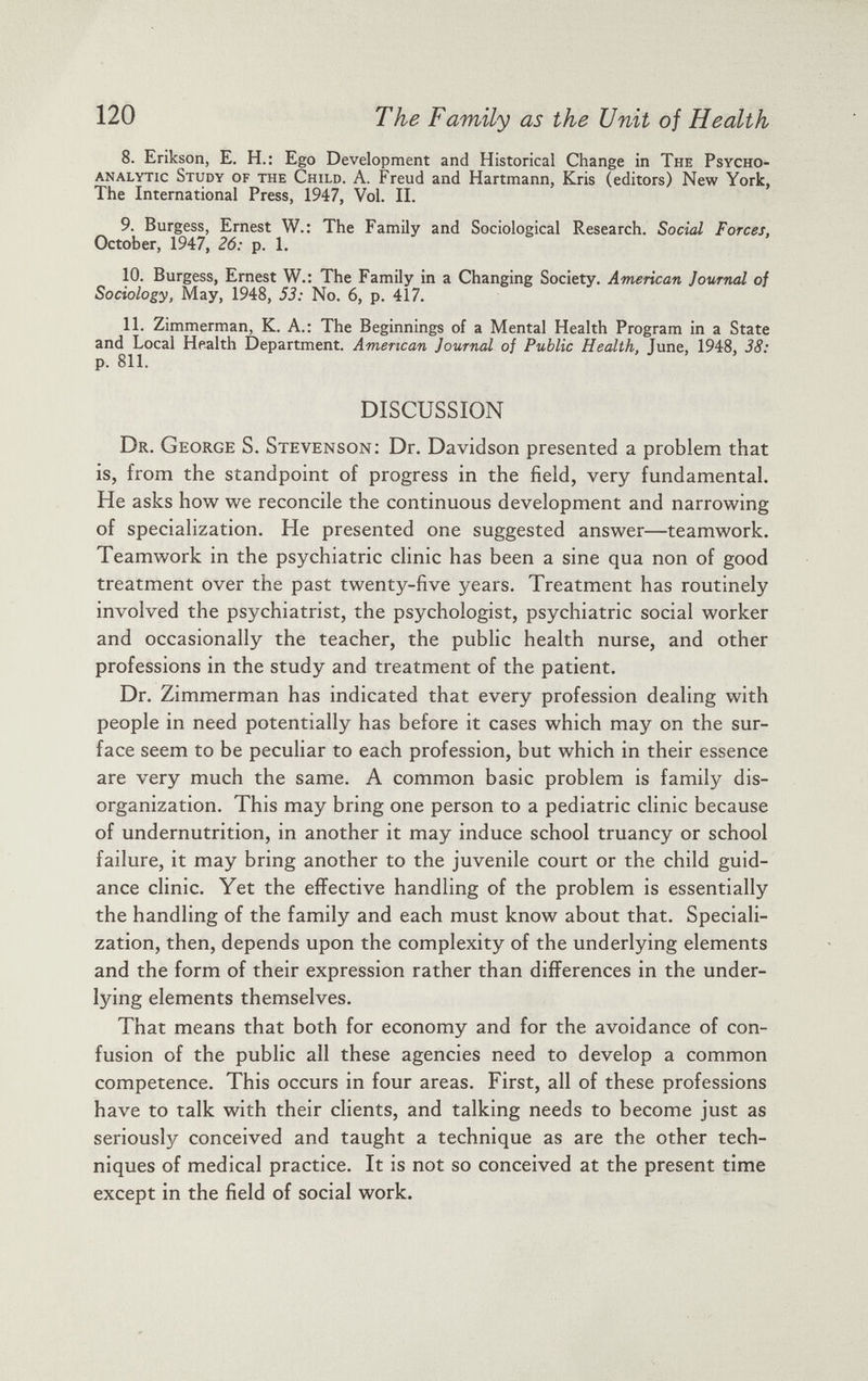 8. Erikson, E. H.: Ego Development and Historical Change in The Psycho analytic Study of the Child. A. Freud and Hartmann, Kris (editors) New York, The International Press, 1947, Vol. II. 9. Burgess, Ernest W.: The Family and Sociological Research. Social Forces. October, 1947, 26: p. 1. 10. Burgess, Ernest W.: The Family in a Changing Society. American Journal of Sociology, May, 1948, 53: No. 6, p. 417. 11. Zimmerman, K. A.: The Beginnings of a Mental Health Program in a State and Local Health Department. American Journal of Public Health, June, 1948, 38: p. 811. DISCUSSION Dr. George S. Stevenson: Dr. Davidson presented a problem that is, from the standpoint of progress in the field, very fundamental. He asks how we reconcile the continuous development and narrowing of specialization. He presented one suggested answer—teamwork. Teamwork in the psychiatric clinic has been a sine qua non of good treatment over the past twenty-five years. Treatment has routinely involved the psychiatrist, the psychologist, psychiatric social worker and occasionally the teacher, the public health nurse, and other professions in the study and treatment of the patient. Dr. Zimmerman has indicated that every profession dealing with people in need potentially has before it cases which may on the sur face seem to be peculiar to each profession, but which in their essence are very much the same. A common basic problem is family dis organization. This may bring one person to a pediatric clinic because of undernutrition, in another it may induce school truancy or school failure, it may bring another to the juvenile court or the child guid ance clinic. Yet the effective handling of the problem is essentially the handling of the family and each must know about that. Speciali zation, then, depends upon the complexity of the underlying elements and the form of their expression rather than differences in the under lying elements themselves. That means that both for economy and for the avoidance of con fusion of the public all these agencies need to develop a common competence. This occurs in four areas. First, all of these professions have to talk with their clients, and talking needs to become just as seriously conceived and taught a technique as are the other tech niques of medical practice. It is not so conceived at the present time except in the field of social work.