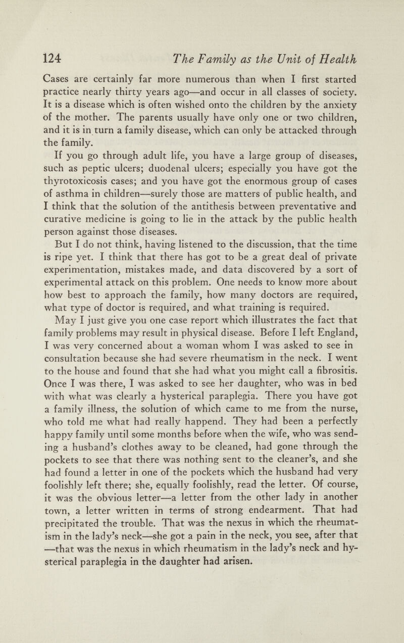Cases are certainly far more numerous than when I first started practice nearly thirty years ago—and occur in all classes of society. It is a disease which is often wished onto the children by the anxiety of the mother. The parents usually have only one or two children, and it is in turn a family disease, which can only be attacked through the family. If you go through adult life, you have a large group of diseases, such as peptic ulcers; duodenal ulcers; especially you have got the thyrotoxicosis cases; and you have got the enormous group of cases of asthma in children—surely those are matters of public health, and I think that the solution of the antithesis between preventative and curative medicine is going to lie in the attack by the public health person against those diseases. But I do not think, having listened to the discussion, that the time is ripe yet. I think that there has got to be a great deal of private experimentation, mistakes made, and data discovered by a sort of experimental attack on this problem. One needs to know more about how best to approach the family, how many doctors are required, what type of doctor is required, and what training is required. May I just give you one case report which illustrates the fact that family problems may result in physical disease. Before I left England, I was very concerned about a woman whom I was asked to see in consultation because she had severe rheumatism in the neck. I went to the house and found that she had what you might call a fibrositis. Once I was there, I was asked to see her daughter, who was in bed with what was clearly a hysterical paraplegia. There you have got a family illness, the solution of which came to me from the nurse, who told me what had really happend. They had been a perfectly happy family until some months before when the wife, who was send ing a husband’s clothes away to be cleaned, had gone through the pockets to see that there was nothing sent to the cleaner’s, and she had found a letter in one of the pockets which the husband had very foolishly left there; she, equally foolishly, read the letter. Of course, it was the obvious letter—a letter from the other lady in another town, a letter written in terms of strong endearment. That had precipitated the trouble. That was the nexus in which the rheumat ism in the lady’s neck—she got a pain in the neck, you see, after that —that was the nexus in which rheumatism in the lady’s neck and hy sterical paraplegia in the daughter had arisen.