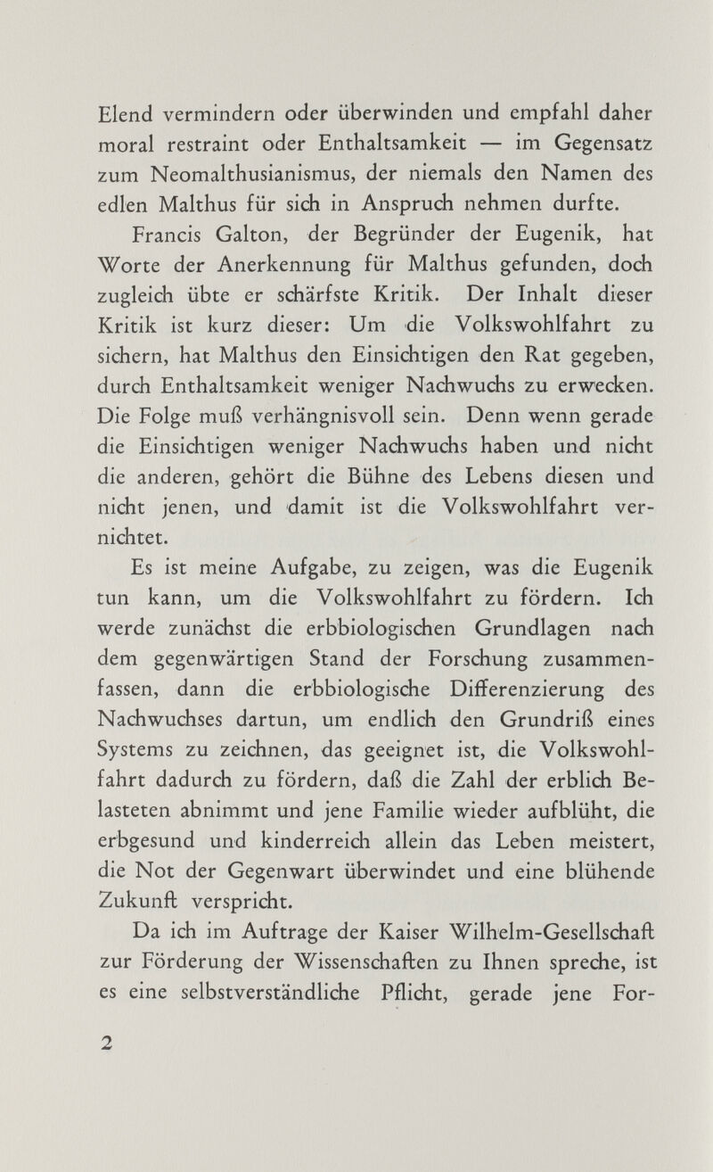 Elend vermindern oder überwinden und empfahl daher moral restraint oder Enthaltsamkeit — im Gegensatz zum Neomalthusianismus, der niemals den Namen des edlen Malthus für sich in Anspruch nehmen durfte. Francis Galton, der Begründer der Eugenik, hat Worte der Anerkennung für Malthus gefunden, doch zugleich übte er schärfste Kritik. Der Inhalt dieser Kritik ist kurz dieser: Um die Volks Wohlfahrt zu sichern, hat Malthus den Einsichtigen den Rat gegeben, durch Enthaltsamkeit weniger Nachwuchs zu erwecken. Die Folge muß verhängnisvoll sein. Denn wenn gerade die Einsichtigen weniger Nachwuchs haben und nicht die anderen, gehört die Bühne des Lebens diesen und nicht jenen, und damit ist die Volkswohlfahrt ver nichtet. Es ist meine Aufgabe, zu zeigen, was die Eugenik tun kann, um die Volkswohlfahrt zu fördern. Ich werde zunächst die erbbiologischen Grundlagen nach dem gegenwärtigen Stand der Forschung zusammen fassen, dann die erbbiologische Differenzierung des Nachwuchses dartun, um endlich den Grundriß eines Systems zu zeichnen, das geeignet ist, die Volks Wohl fahrt dadurch zu fördern, daß die Zahl der erblich Be lasteten abnimmt und jene Familie wieder aufblüht, die erbgesund und kinderreich allein das Leben meistert, die Not der Gegenwart überwindet und eine blühende Zukunft verspricht. Da ich im Auftrage der Kaiser Wilhelm-Gesellschaft zur Förderung der Wissenschaften zu Ihnen spreche, ist es eine selbstverständliche Pflicht, gerade jene For