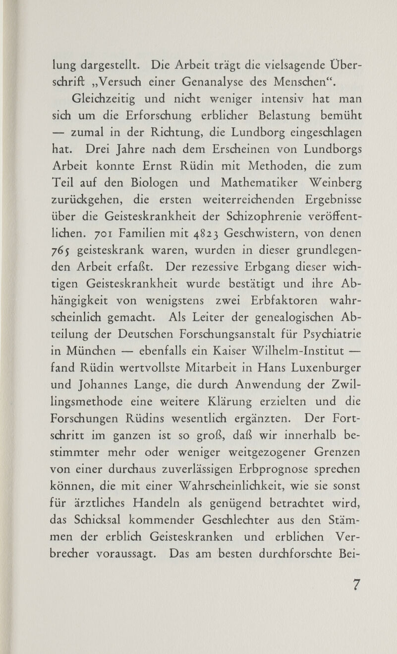 lung dargestellt. Die Arbeit trägt die vielsagende Über schrift „Versuch einer Genanalyse des Menschen. Gleichzeitig und nicht weniger intensiv hat man sich um die Erforschung erblicher Belastung bemüht — zumal in der Richtung, die Lundborg eingeschlagen hat. Drei Jahre nach dem Erscheinen von Lundborgs Arbeit konnte Ernst Rüdin mit Methoden, die zum Teil auf den Biologen und Mathematiker Weinberg zurückgehen, die ersten weiterreichenden Ergebnisse über die Geisteskrankheit der Schizophrenie veröffent lichen. 701 Familien mit 4823 Geschwistern, von denen 765 geisteskrank waren, wurden in dieser grundlegen den Arbeit erfaßt. Der rezessive Erbgang dieser wich tigen Geisteskrankheit wurde bestätigt und ihre Ab hängigkeit von wenigstens zwei Erbfaktoren wahr scheinlich gemacht. Als Leiter der genealogischen Ab teilung der Deutschen Forschungsanstalt für Psychiatrie in München — ebenfalls ein Kaiser Wilhelm-Institut — fand Rüdin wertvollste Mitarbeit in Hans Luxenburger und Johannes Lange, die durch Anwendung der Zwil lingsmethode eine weitere Klärung erzielten und die Forschungen Rüdins wesentlich ergänzten. Der Fort schritt im ganzen ist so groß, daß wir innerhalb be stimmter mehr oder weniger weitgezogener Grenzen von einer durchaus zuverlässigen Erbprognose sprechen können, die mit einer Wahrscheinlichkeit, wie sie sonst für ärztliches Handeln als genügend betrachtet wird, das Schicksal kommender Geschlechter aus den Stäm men der erblich Geisteskranken und erblichen Ver brecher voraussagt. Das am besten durchforschte Bei-