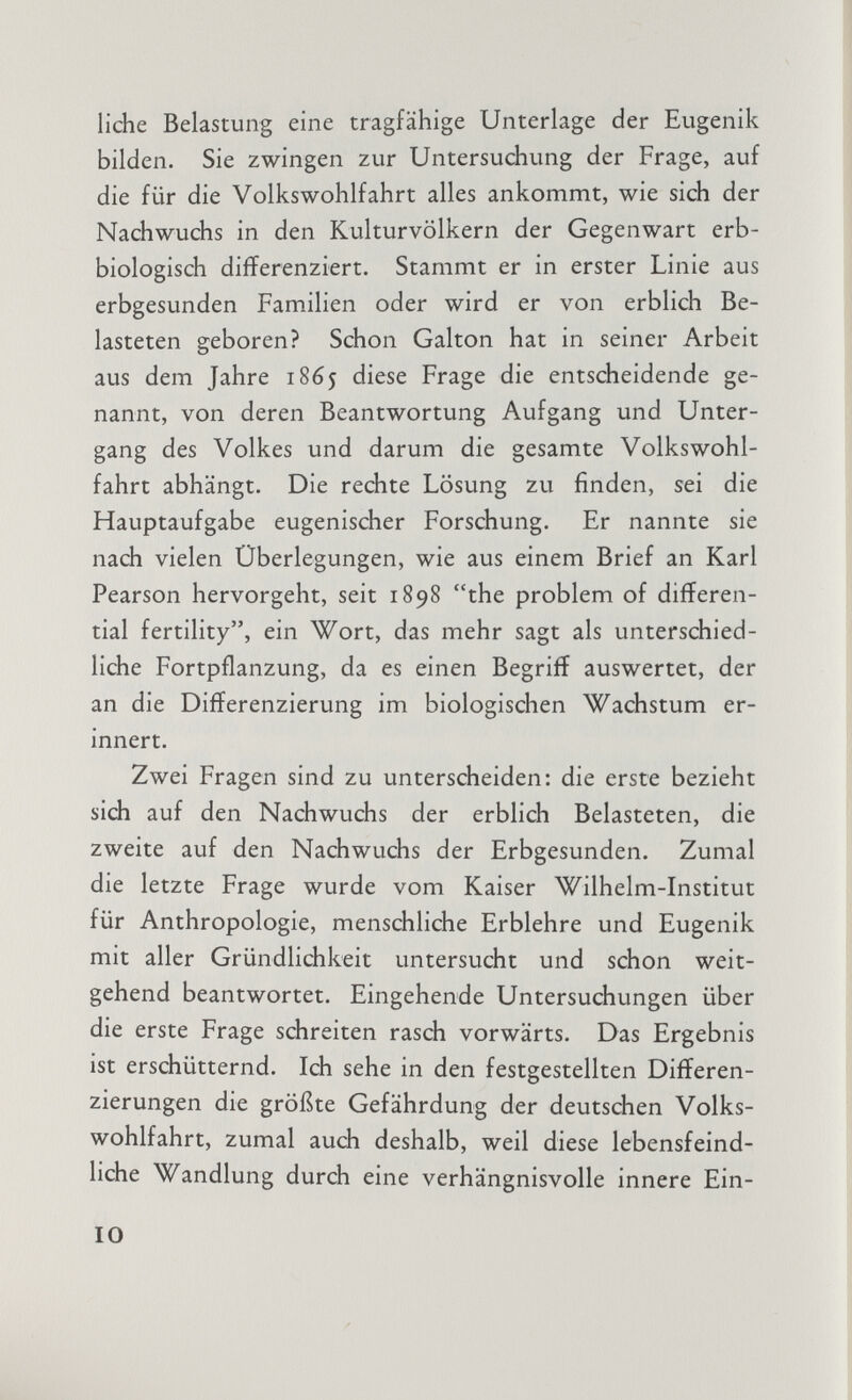 liehe Belastung eine tragfähige Unterlage der Eugenik bilden. Sie zwingen zur Untersuchung der Frage, auf die für die Volkswohlfahrt alles ankommt, wie sich der Nachwuchs in den Kulturvölkern der Gegenwart erb biologisch differenziert. Stammt er in erster Linie aus erbgesunden Familien oder wird er von erblich Be lasteten geboren? Schon Galton hat in seiner Arbeit aus dem Jahre 1865 diese Frage die entscheidende ge nannt, von deren Beantwortung Aufgang und Unter gang des Volkes und darum die gesamte Volkswohl fahrt abhängt. Die rechte Lösung zu finden, sei die Hauptaufgabe eugenischer Forschung. Er nannte sie nach vielen Überlegungen, wie aus einem Brief an Karl Pearson hervorgeht, seit 1898 the problem of differen tial fertility, ein Wort, das mehr sagt als unterschied liche Fortpflanzung, da es einen Begriff auswertet, der an die Differenzierung im biologischen Wachstum er innert. Zwei Fragen sind zu unterscheiden: die erste bezieht sich auf den Nachwuchs der erblich Belasteten, die zweite auf den Nachwuchs der Erbgesunden. Zumal die letzte Frage wurde vom Kaiser Wilhelm-Institut für Anthropologie, menschliche Erblehre und Eugenik mit aller Gründlichkeit untersucht und schon weit gehend beantwortet. Eingehende Untersuchungen über die erste Frage schreiten rasch vorwärts. Das Ergebnis ist erschütternd. Ich sehe in den festgestellten Differen zierungen die größte Gefährdung der deutschen Volks wohlfahrt, zumal auch deshalb, weil diese lebensfeind liche Wandlung durch eine verhängnisvolle innere Ein-