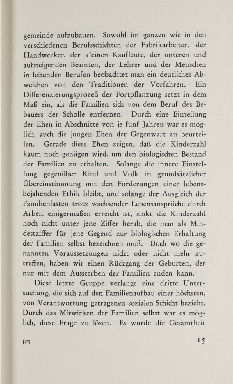 gemeinde aufzubauen. Sowohl im ganzen wie in den verschiedenen Berufsschichten der Fabrikarbeiter, der Handwerker, der kleinen Kaufleute, der unteren und aufsteigenden Beamten, der Lehrer und der Menschen in leitenden Berufen beobachtet man ein deutliches Ab weichen von den Traditionen der Vorfahren. Ein Difierenzierungsprozeß der Fortpflanzung setzt in dem Maß ein, als die Familien sich von dem Beruf des Be- bauers der Scholle entfernen. Durch eine Einteilung der Ehen in Abschnitte von je fünf Jahren war es mög lich, auch die jungen Ehen der Gegenwart zu beurtei len. Gerade diese Ehen zeigen, daß die Kinderzahl kaum noch genügen wird, um den biologischen Bestand der Familien zu erhalten. Solange die innere Einstel lung gegenüber Kind und Volk in grundsätzlicher Übereinstimmung mit den Forderungen einer lebens bejahenden Ethik bleibt, und solange der Ausgleich der Familienlasten trotz wachsender Lebensansprüche durch Arbeit einigermaßen erreicht ist, sinkt die Kinderzahl noch nicht unter jene Ziffer herab, die man als Min destziffer für jene Gegend zur biologischen Erhaltung der Familien selbst bezeichnen muß. Doch wo die ge nannten Voraussetzungen nicht oder nicht mehr zu treffen, haben wir einen Rüdegang der Geburten, der nur mit dem Aussterben der Familien enden kann. Diese letzte Gruppe verlangt eine dritte Unter suchung, die sich auf den Familienaufbau einer höchsten, von Verantwortung getragenen sozialen Schicht bezieht. Durch das Mitwirken der Familien selbst war es mög lich, diese Frage zu lösen. Es wurde die Gesamtheit [21 I5