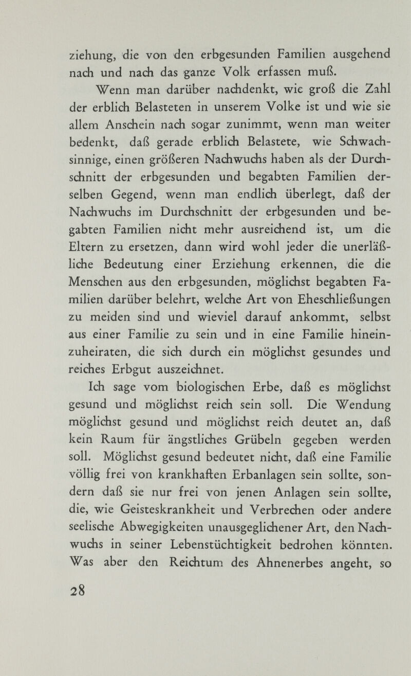 ziehung, die von den erbgesunden Familien ausgehend nach und nach das ganze Volk erfassen muß. Wenn man darüber nachdenkt, wie groß die Zahl der erblich Belasteten in unserem Volke ist und wie sie allem Anschein nach sogar zunimmt, wenn man weiter bedenkt, daß gerade erblich Belastete, wie Schwach sinnige, einen größeren Nachwuchs haben als der Durch schnitt der erbgesunden und begabten Familien der selben Gegend, wenn man endlich überlegt, daß der Nachwuchs im Durchschnitt der erbgesunden und be gabten Familien nicht mehr ausreichend ist, um die Eltern zu ersetzen, dann wird wohl jeder die unerläß liche Bedeutung einer Erziehung erkennen, die die Menschen aus den erbgesunden, möglichst begabten Fa milien darüber belehrt, welche Art von Eheschließungen zu meiden sind und wieviel darauf ankommt, selbst aus einer Familie zu sein und in eine Familie hinein zuheiraten, die sich durch ein möglichst gesundes und reiches Erbgut auszeichnet. Ich sage vom biologischen Erbe, daß es möglichst gesund und möglichst reich sein soll. Die Wendung möglichst gesund und möglichst reich deutet an, daß kein Raum für ängstliches Grübeln gegeben werden soll. Möglichst gesund bedeutet nicht, daß eine Familie völlig frei von krankhaften Erbanlagen sein sollte, son dern daß sie nur frei von jenen Anlagen sein sollte, die, wie Geisteskrankheit und Verbrechen oder andere seelische Abwegigkeiten unausgeglichener Art, den Nach wuchs in seiner Lebenstüchtigkeit bedrohen könnten. Was aber den Reichtum des Ahnenerbes angeht, so