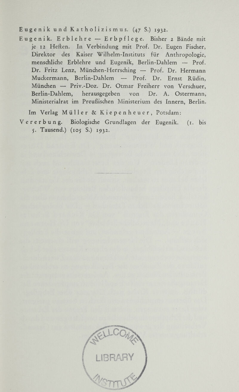 Eugenik und Katholizismus. (47 S.) 1932. Eugenik. Erblehre — Erbpflege. Bisher 2 Bände mit je 12 Heften. In Verbindung mit Prof. Dr. Eugen Fischer, Direktor des Kaiser Wilhelm-Instituts für Anthropologie, menschliche Erblehre und Eugenik, Berlin-Dahlem — Prof. Dr. Fritz Lenz, München-Herrsching — Prof. Dr. Hermann Muckermann, Berlin-Dahlem — Prof. Dr. Ernst Rüdin, München — Priv.-Doz. Dr. Otmar Freiherr von Verschuer, Berlin-Dahlem, herausgegeben von Dr. A. Ostermann, Ministerialrat im Preußischen Ministerium des Innern, Berlin. Im Verlag Müller & Kiepenheuer, Potsdam : Vererbung. Biologische Grundlagen der Eugenik. (1. bis 5. Tausend.) (105 S.) 1932. #' LCC % LIBRARY