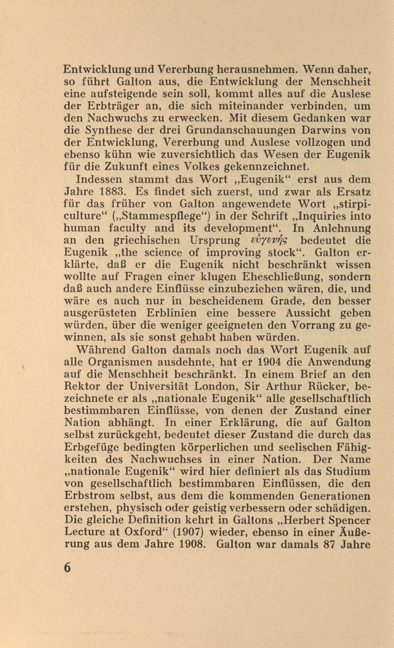 Entwicklung und Vererbung herausnehmen. Wenn daher, so führt Gallon aus, die Entwicklung der Menschheit eine aufsteigende sein soll, kommt alles auf die Auslese der Erbträger an, die sich miteinander verbinden, um den Nachwuchs zu erwecken. Mit diesem Gedanken war die Synthese der drei Grundanschauungen Darwins von der Entwicklung, Vererbung und Auslese vollzogen und ebenso kühn wie zuversichtlich das Wesen der Eugenik für die Zukunft eines Volkes gekennzeichnet. Indessen stammt das Wort „Eugenik erst aus dem Jahre 1883. Es findet sich zuerst, und zwar als Ersatz für das früher von Galton angewendete Wort „stirpi- culture (,,Stammespflege) in der Schrift „Inquiries into human faculty and its development. In Anlehnung an den griechischen Ursprung svysv^g bedeutet die Eugenik „the science of improving stock. Galton er¬ klärte, daß er die Eugenik nicht beschränkt wissen wollte auf Fragen einer klugen Eheschließung, sondern daß auch andere Einflüsse einzubeziehen wären, die, und wäre es auch nur in bescheidenem Grade, den besser ausgerüsteten Erblinien eine bessere Aussicht geben würden, über die weniger geeigneten den Vorrang zu ge¬ winnen, als sie sonst gehabt haben würden. Während Galton damals noch das Wort Eugenik auf alle Organismen ausdehnte, hat er 1904 die Anwendung auf die Menschheit beschränkt. In einem Brief an den Rektor der Universität London, Sir Arthur Rücker, be¬ zeichnete er als „nationale Eugenik alle gesellschaftlich bestimmbaren Einflüsse, von denen der Zustand einer Nation abhängt. In einer Erklärung, die auf Galton selbst zurückgeht, bedeutet dieser Zustand die durch das Erbgefüge bedingten körperlichen und seelischen Fähig¬ keiten des Nachwuchses in einer Nation. Der Name „nationale Eugenik wird hier definiert als das Studium von gesellschaftlich bestimmbaren Einflüssen, die den Erbstrom selbst, aus dem die kommenden Generationen erstehen, physisch oder geistig verbessern oder schädigen. Die gleiche Definition kehrt in Galtons „Herbert Spencer Lecture at Oxford (1907) wieder, ebenso in einer Äuße¬ rung aus dem Jahre 1908. Galton war damals 87 Jahre 6