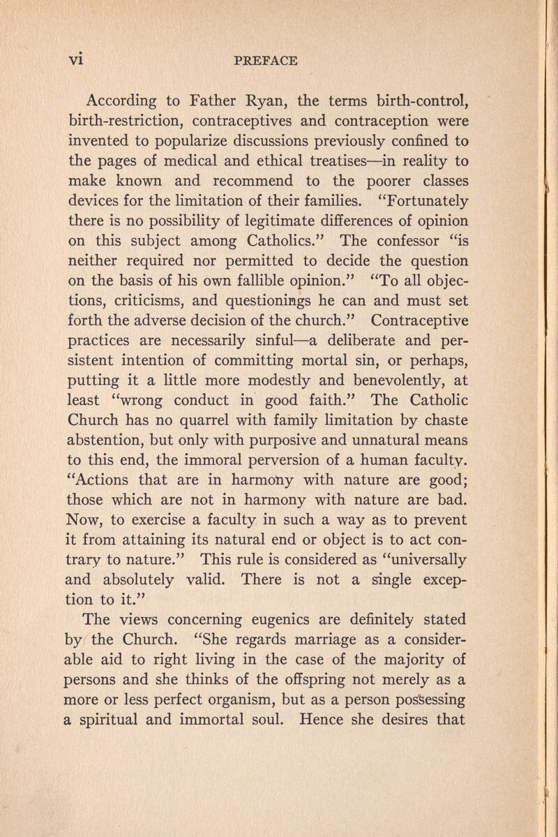 vi PREFACE According to Father Ryan, the terms birth-control, birth-restriction, contraceptives and contraception were invented to popularize discussions previously confined to the pages of medical and ethical treatises—^in reality to make known and recommend to the poorer classes devices for the limitation of their families. Fortunately there is no possibility of legitimate differences of opinion on this subject among Catholics. The confessor is neither required nor permitted to decide the question on the basis of his own fallible opinion. To all objec¬ tions, criticisms, and questionings he can and must set forth the adverse decision of the church. Contraceptive practices are necessarily sinful—a deliberate and per¬ sistent intention of committing mortal sin, or perhaps, putting it a little more modestly and benevolently, at least wrong conduct in good faith. The Catholic Church has no quarrel with family limitation by chaste abstention, but only with purposive and unnatural means to this end, the immoral perversion of a human faculty. Actions that are in harmoïiy with nature are good; those which are not in harmony with nature are bad. Now, to exercise a faculty in such a way as to prevent it from attaining its natural end or object is to act con¬ trary to nature. This rule is considered as universally and absolutely valid. There is not a single excep¬ tion to it. The views concerning eugenics are definitely stated by the Church. She regards marriage as a consider¬ able aid to right living in the case of the majority of persons and she thinks of the offspring not merely as a more or less perfect organism, but as a person pos'&essing a spiritual and immortal soul. Hence she desires that