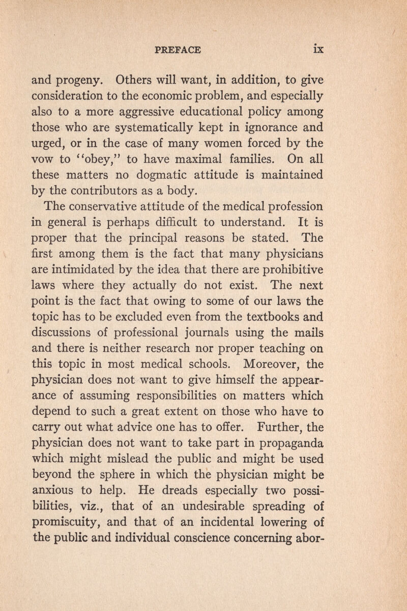 та?#!?' PREFACE IX and progeny. Others will want, in addition, to give consideration to the economic problem, and especially also to a more aggressive educational policy among those who are systematically kept in ignorance and urged, or in the case of many women forced by the vow to obey, to have maximal families. On all these matters no dogmatic attitude is maintained by the contributors as a body. The conservative attitude of the medical profession in general is perhaps difficult to understand. It is proper that the principal reasons be stated. The first among them is the fact that many physicians are intimidated by the idea that there are prohibitive laws where they actually do not exist. The next point is the fact that owing to some of our laws the topic has to be excluded even from the textbooks and discussions of professional journals using the mails and there is neither research nor proper teaching on this topic in most medical schools. Moreover, the physician does not want to give himself the appear¬ ance of assuming responsibilities on matters which depend to such a great extent on those who have to carry out what advice one has to offer. Further, the physician does not want to take part in propaganda which might mislead the public and might be used beyond the sphere in which the physician might be anxious to help. He dreads especially two possi¬ bilities, viz., that of an undesirable spreading of promiscuity, and that of an incidental lowering of the public and individual conscience concerning abor-