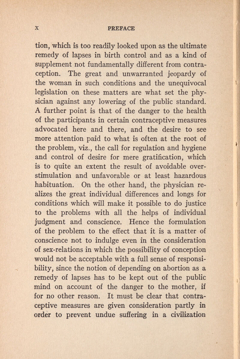 X PREFACE tion, which is too readily looked upon as the ultimate remedy of lapses in birth control and as a kind of supplement not fundamentally different from contra¬ ception. The great and unwarranted jeopardy of the woman in such conditions and the unequivocal legislation on these matters are what set the phy¬ sician against any lowering of the public standard. A further point is that of the danger to the health of the participants in certain contraceptive measures advocated here and there, and the desire to see more attention paid to what is often at the root of the problem, viz., the call for regulation and hygiene and control of desire for mere gratification, which is to quite an extent the result of avoidable over¬ stimulation and unfavorable or at least hazardous habituation. On the other hand, the physician re¬ alizes the great individual differences and longs for conditions which will make it possible to do justice to the problems with all the helps of individual judgment and conscience. Hence the formulation of the problem to the effect that it is a matter of conscience not to indulge even in the consideration of sex-relations in which the possibility of conception would not be acceptable with a full sense of responsi¬ bility, since the notion of depending on abortion as a remedy of lapses has to be kept out of the public mind on account of the danger to the mother, if for no other reason. It must be clear that contra¬ ceptive measures are given consideration partly in order to prevent undue suffering in a civilization