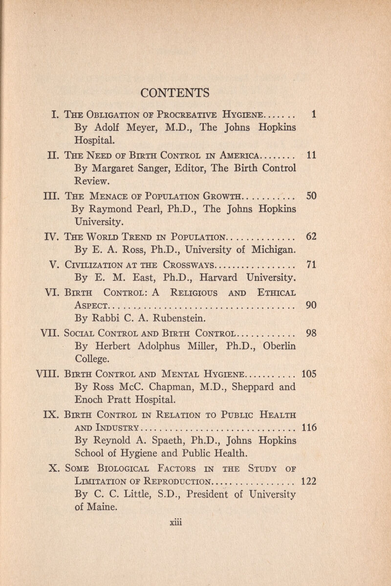 CONTENTS I. The Obligation of Procreatwe Hygiene 1 By Adolf Meyer, M.D,, The Johns Hopkins Hospital. II. The Need of Birth Control in America 11 By Margaret Sanger, Editor, The Birth Control Review. III. The Menace of Population Growth  50 By Raymond Pearl, Ph.D., The Johns Hopkins University. IV. The World Trend est Population 62 By E. A. Ross, Ph.D., University of Michigan. V. Civilization at the Crossways 71 By E. M. East, Ph.D., Harvard University. VI. Birth Control: A Religious and Ethical Aspect , 90 By Rabbi C. A. Rubenstein. VII. Social Control and Birth Control 98 By Herbert Adolphus Miller, Ph.D., Oberlin College. VHI. Вштн Control and Mental Hygiene 105 By Ross McC. Chapman, M.D., Sheppard and Enoch Pratt Hospital. IX. Вштн Control in Relation to Public Health and Industry 116 By Reynold A. Spaeth, Ph.D., Johns Hopkins School of Hygiene and Public Health. X. Some Biological Factors in the Study of Limitation of Reproduction 122 By C. C. Little, S.D., President of University of Maine. xiii