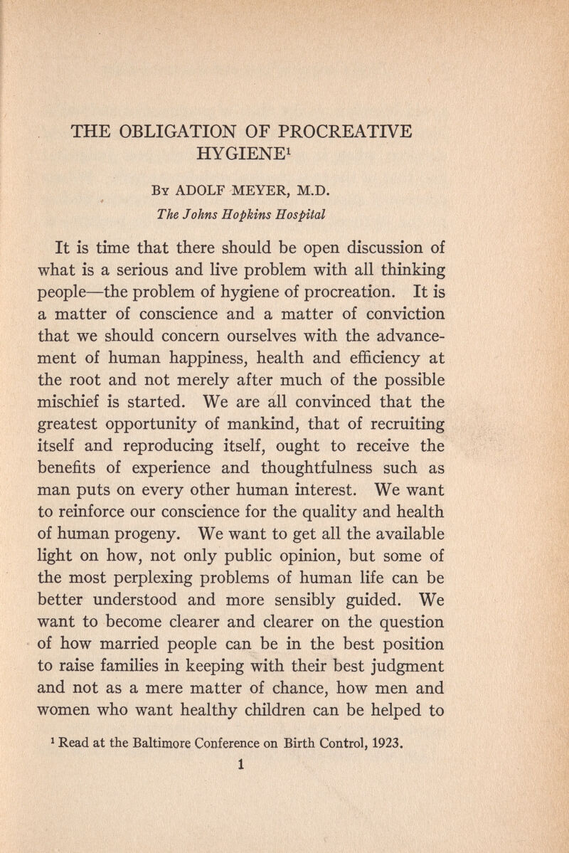 THE OBLIGATION OF PROCREATIVE HYGIENE! By ADOLF MEYER, M.D. The Johns Hopkins Hospital It is time that there should be open discussion of what is a serious and live problem with all thinking people—the problem of hygiene of procreation. It is a matter of conscience and a matter of conviction that we should concern ourselves with the advance¬ ment of human happiness, health and efficiency at the root and not merely after much of the possible mischief is started. We are all convinced that the greatest opportunity of mankind, that of recruiting itself and reproducing itself, ought to receive the benefits of experience and thoughtfulness such as man puts on every other human interest. We want to reinforce our conscience for the quality and health of human progeny. We want to get all the available light on how, not only public opinion, but some of the most perplexing problems of human life can be better understood and more sensibly guided. We want to become clearer and clearer on the question of how married people can be in the best position to raise families in keeping with their best judgment and not as a mere matter of chance, how men and women who want healthy cMldren can be helped to ^ Read at the Baltimore Conference on Birth Control, 1923. 1