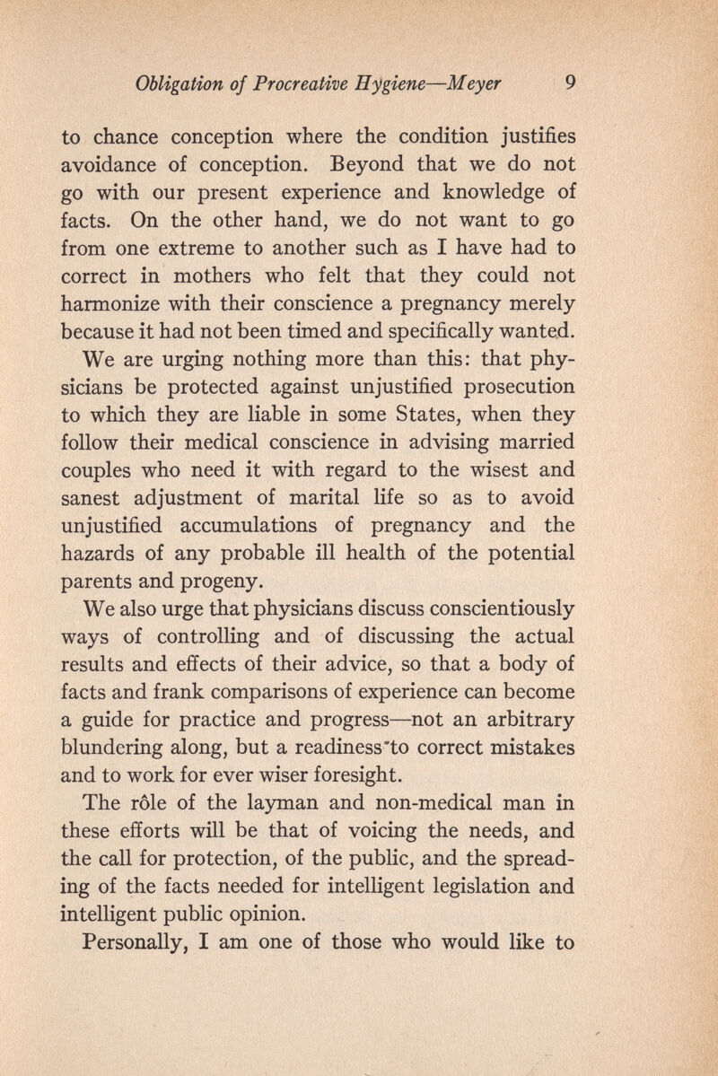 Obligation of Procreative H'^giene—Meyer 9 to chance conception where the condition justifies avoidance of conception. Beyond that we do not go with our present experience and knowledge of facts. On the other hand, we do not want to go from one extreme to another such as I have had to correct in mothers who felt that they could not harmonize with their conscience a pregnancy merely because it had not been timed and specifically wanted. We are urging nothing more than this: that phy¬ sicians be protected against unjustified prosecution to which they are liable in some States, when they follow their medical conscience in advising married couples who need it with regard to the wisest and sanest adjustment of marital life so as to avoid unjustified accumulations of pregnancy and the hazards of any probable ill health of the potential parents and progeny. We also urge that physicians discuss conscientiously ways of controlling and of discussing the actual results and effects of their advice, so that a body of facts and frank comparisons of experience can become a guide for practice and progress—not an arbitrary blundering along, but a readiness *to correct mistakes and to work for ever wiser foresight. The rôle of the 1а5ппап and non-medical man in these efforts will be that of voicing the needs, and the call for protection, of the public, and the spread¬ ing of the facts needed for intelligent legislation and intelligent public opinion. Personally, I am one of those who would like to