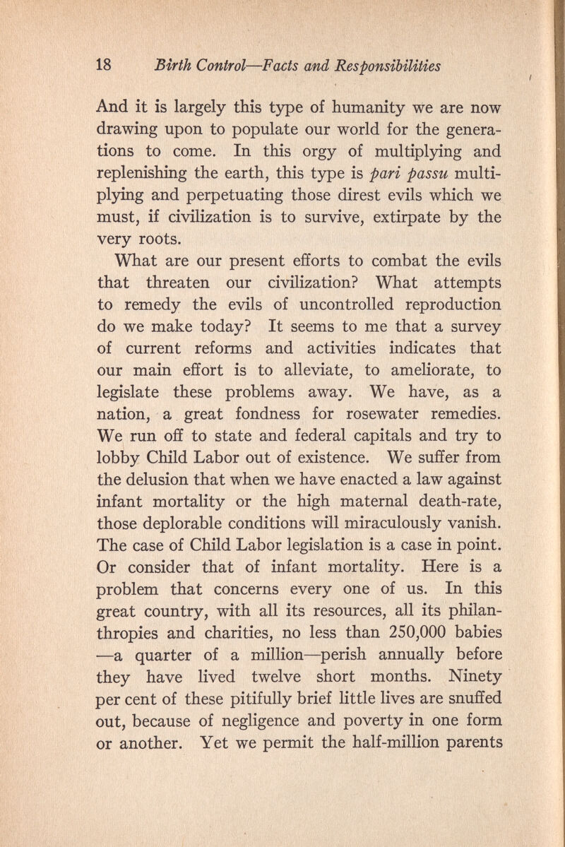 18 Шг1к Control—Facts and Responsibilities And it is largely this type of humanity we are now drawing upon to populate our world for the genera¬ tions to come. In this orgy of multiplying and replenishing the earth, this type is pari passu multi¬ plying and perpetuating those direst evils which we must, if civilization is to survive, extirpate by the very roots. What are our present efforts to combat the evils that threaten our civilization? What attempts to remedy the evils of uncontrolled reproduction do we make today? It seems to me that a survey of current reforms and activities indicates that our main effort is to alleviate, to ameliorate, to legislate these problems away. We have, as a nation, a great fondness for rosewater remedies. We run off to state and federal capitals and try to lobby Child Labor out of existence. We suffer from the delusion that when we have enacted a law against infant mortality or the high maternal death-rate, those deplorable conditions will miraculously vanish. The case of Child Labor legislation is a case in point. Or consider that of infant mortality. Here is a problem that concerns every one of us. In this great country, with all its resources, all its philan¬ thropies and charities, no less than 250,000 babies —a quarter of a million—^perish annually before they have lived twelve short months. Ninety per cent of these pitifully brief little lives are snuffed out, because of negligence and poverty in one form or another. Yet we permit the half-million parents