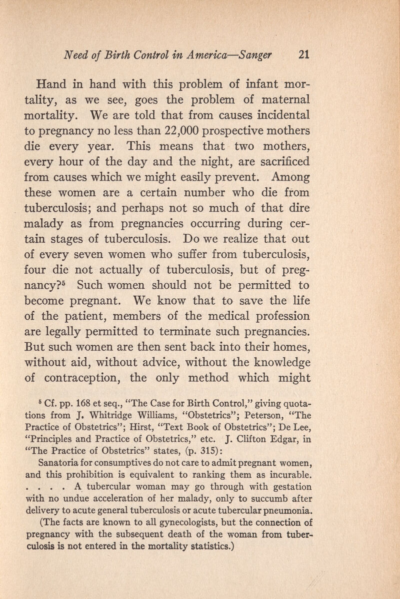 Need of Birth Control in America—Sanger 21 Hand in hand with this problem of infant mor¬ tality, as we see, goes the problem of maternal mortality. We are told that from causes incidental to pregnancy no less than 22,000 prospective mothers die every year. This means that two mothers, every hour of the day and the night, are sacrificed from causes which we might easily prevent. Among these women are a certain number who die from tuberculosis; and perhaps not so much of that dire malady as from pregnancies occurring during cer¬ tain stages of tuberculosis. Do we realize that out of every seven women who suffer from tuberculosis, four die not actually of tuberculosis, but of preg¬ nancy?® Such women should not be permitted to become pregnant. We know that to save the life of the patient, members of the medical profession are legally permitted to terminate such pregnancies. But such women are then sent back into their homes, without aid, without advice, without the knowledge of contraception, the only method which might ® Cf. pp. 168 et seq., The Case for Birth Control, giving quota¬ tions from J. Whitridge Williams, Obstetrics; Peterson, The Practice of Obstetrics; Hirst, Text Book of Obstetrics; De Lee, Principles and Practice of Obstetrics, etc. J. Clifton Edgar, in The Practice of Obstetrics states, (p. 315): Sanatoria for consumptives do not care to admit pregnant women, and this prohibition is equivalent to ranking them as incurable. . . . . A tubercular woman may go through with gestation with no undue acceleration of her malady, only to succumb after delivery to acute general tuberculosis or acute tubercular pneumonia. (The facts are known to all gynecologists, but the connection of pregnancy with the subsequent death of the woman from tuber¬ culosis is not entered in the mortality statistics.)