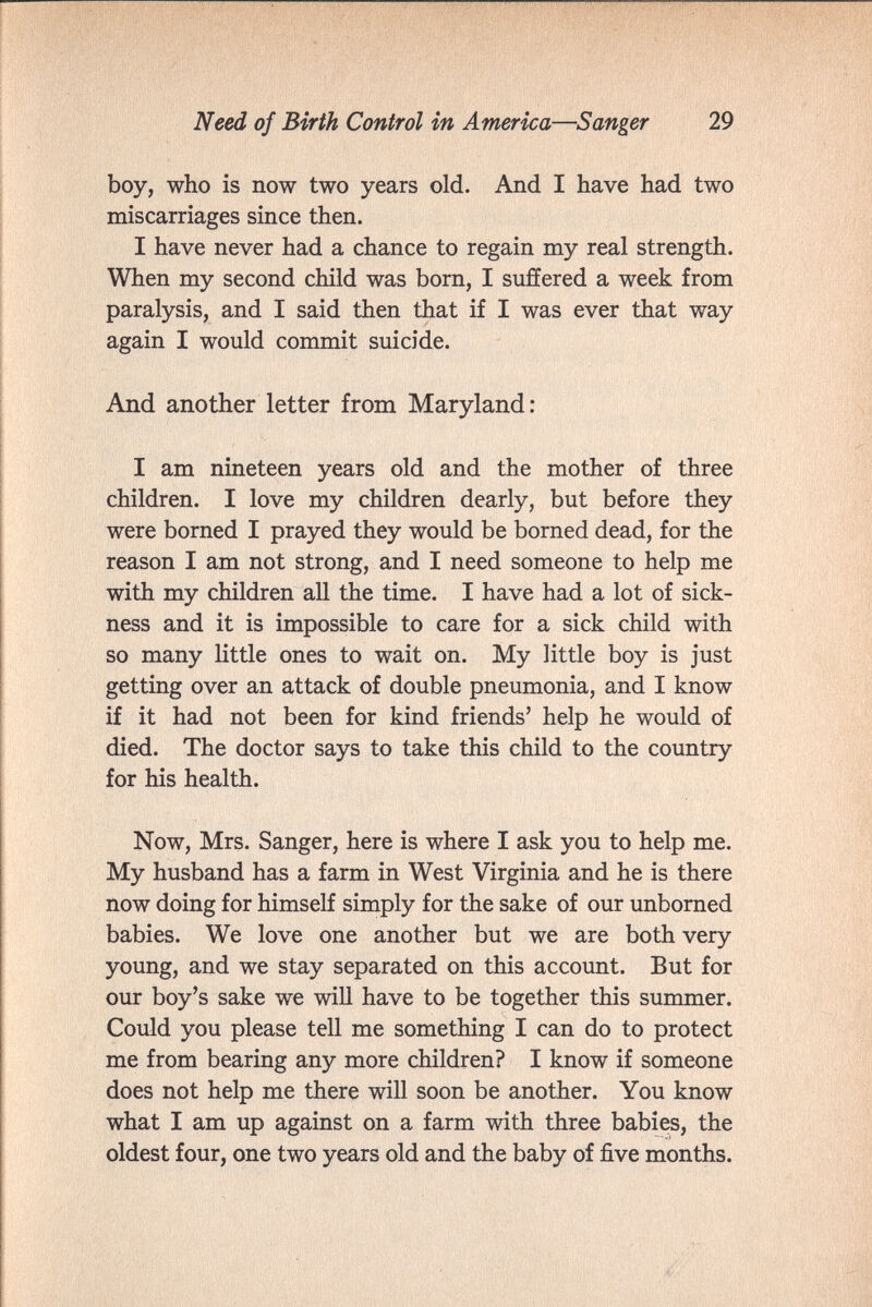 Need of Birth Control in America—Sanger 29 boy, who is now two years old. And I have had two miscarriages since then. I have never had a chance to regain my real strength. When my second child was born, I suffered a week from paralysis, and I said then that if I was ever that way again I would commit suicide. And another letter from Maryland: I am nineteen years old and the mother of three children. I love my children dearly, but before they were borned I prayed they would be borned dead, for the reason I am not strong, and I need someone to help me with my children all the time. I have had a lot of sick¬ ness and it is impossible to care for a sick child with so many little ones to wait on. My little boy is just getting over an attack of double pneumonia, and I know if it had not been for kind friends' help he would of died. The doctor says to take this child to the country for his health. Now, Mrs. Sanger, here is where I ask you to help me. My husband has a farm in West Virginia and he is there now doing for himself simply for the sake of our unborned babies. We love one another but we are both very young, and we stay separated on this account. But for our boy's sake we wiU have to be together this summer. Could you please tell me something I can do to protect me from bearing any more children? I know if someone does not help me there will soon be another. You know what I am up against on a farm with three babies, the oldest four, one two years old and the baby of five months.