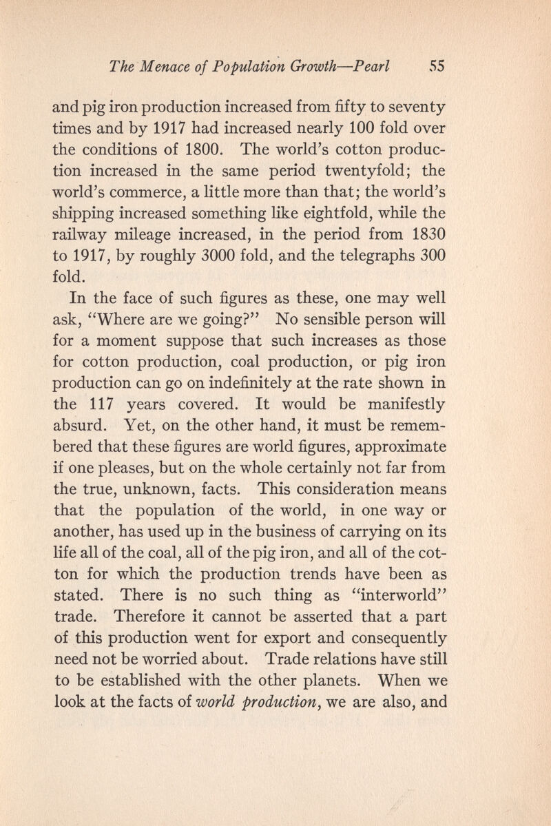 The Menace of Population Growth—Pearl 55 and pig iron production increased from fifty to seventy- times and by 1917 had increased nearly 100 fold over the conditions of 1800. The world's cotton produc¬ tion increased in the same period twentyfold; the world's commerce, a little more than that; the world's shipping increased something like eightfold, while the railway mileage increased, in the period from 1830 to 1917, by roughly 3000 fold, and the telegraphs 300 fold. In the face of such figures as these, one may well ask, Where are we going? No sensible person will for a moment suppose that such increases as those for cotton production, coal production, or pig iron production can go on indefinitely at the rate shown in the 117 years covered. It would be manifestly absurd. Yet, on the other hand, it must be remem¬ bered that these figures are world figures, approximate if one pleases, but on the whole certainly not far from the true, unknown, facts. This consideration means that the population of the world, in one way or another, has used up in the business of carrying on its life all of the coal, all of the pig iron, and all of the cot¬ ton for which the production trends have been as stated. There is no such thing as interworld trade. Therefore it cannot be asserted that a part of this production went for export and consequently need not be worried about. Trade relations have still to be established with the other planets. When we look at the facts of world production, we are also, and