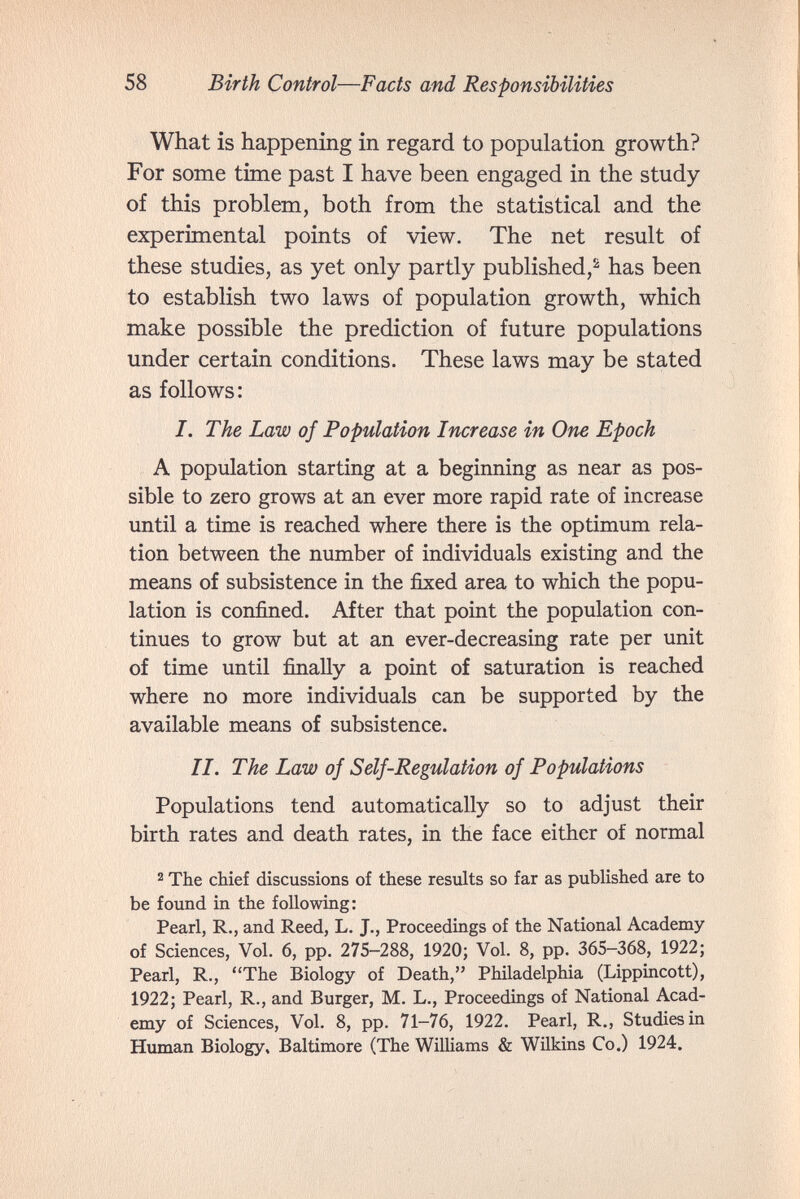 58 Birth Control—Facts and Responsibilities What is happening in regard to population growth? For some time past I have been engaged in the study of this problem, both from the statistical and the experimental points of view. The net result of these studies, as yet only partly published,^ has been to establish two laws of population growth, which make possible the prediction of future populations under certain conditions. These laws may be stated as follows: I. The Law of Population Increase in One Epoch A population starting at a beginning as near as pos¬ sible to zero grows at an ever more rapid rate of increase until a time is reached where there is the optimum rela¬ tion between the number of individuals existing and the means of subsistence in the fixed area to which the popu¬ lation is confined. After that point the population con¬ tinues to grow but at an ever-decreasing rate per unit of time until finally a point of saturation is reached where no more individuals can be supported by the available means of subsistence. II, The Law of S elf-Regulation of Populations Populations tend automatically so to adjust their birth rates and death rates, in the face either of normal 2 The chief discussions of these results so far as published are to be found in the following: Pearl, R., and Reed, L. J., Proceedings of the National Academy of Sciences, Vol. 6, pp. 275-288, 1920; Vol. 8, pp. 365-368, 1922; Pearl, R., The Biology of Death, Philadelphia (Lippincott), 1922; Pearl, R., and Burger, M. L., Proceedings of National Acad¬ emy of Sciences, Vol. 8, pp. 71-76, 1922. Pearl, R., Studies in Human Biology, Baltimore (The Williams & Wilkins Co.) 1924.