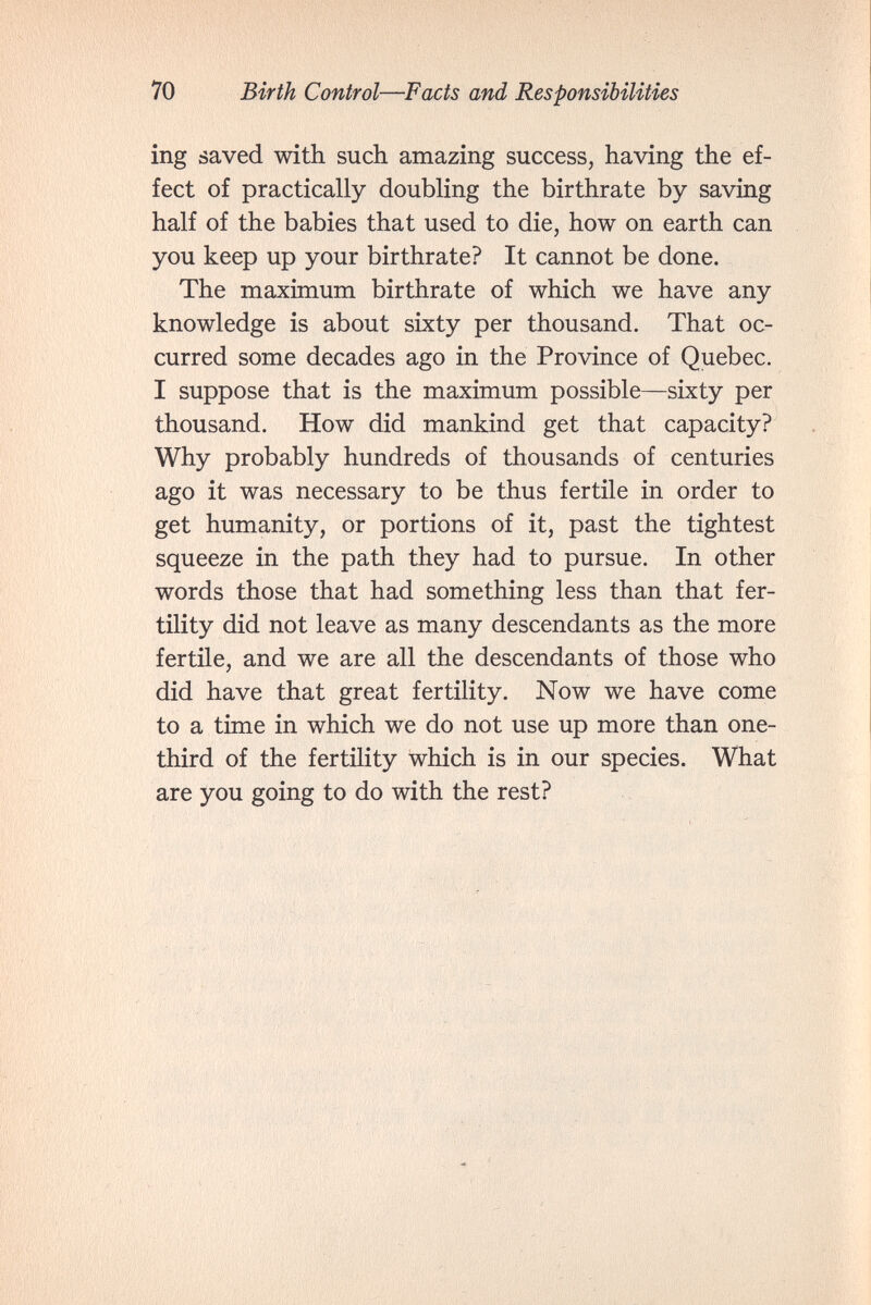 70 Birth Control—Facts and Responsibilities ing áaved with such amazing success, having the ef¬ fect of practically doubling the birthrate by saving half of the babies that used to die, how on earth can you keep up your birthrate? It cannot be done. The maximum birthrate of which we have any knowledge is about sixty per thousand. That oc¬ curred some decades ago in the Province of Quebec. I suppose that is the maximum possible—sixty per thousand. How did mankind get that capacity? Why probably hundreds of thousands of centuries ago it was necessary to be thus fertile in order to get humanity, or portions of it, past the tightest squeeze in the path they had to pursue. In other words those that had something less than that fer¬ tility did not leave as many descendants as the more fertile, and we are all the descendants of those who did have that great fertility. Now we have come to a time in which we do not use up more than one- third of the fertüity which is in our species. What are you going to do with the rest?