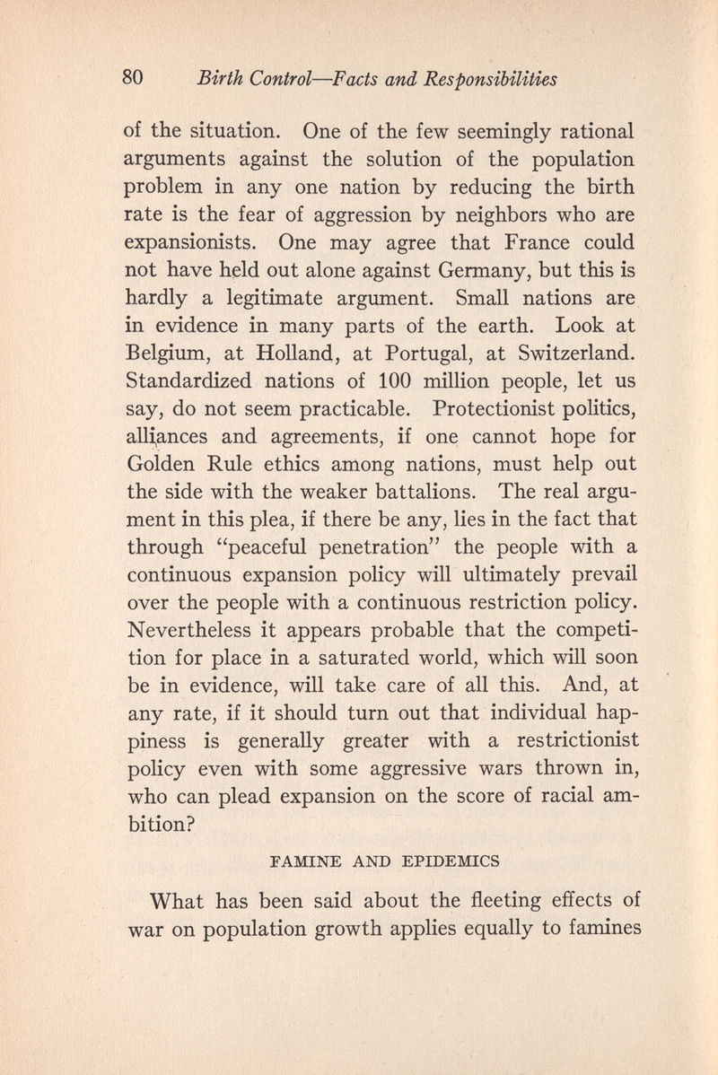 80 Birth Control—Facts and Responsibilities of the situation. One of the few seemingly rational arguments against the solution of the population problem in any one nation by reducing the birth rate is the fear of aggression by neighbors who are expansionists. One may agree that France could not have held out alone against Germany, but this is hardly a legitimate argument. Small nations are in evidence in many parts of the earth. Look at Belgium, at Holland, at Portugal, at Switzerland. Standardized nations of 100 million people, let us say, do not seem practicable. Protectionist politics, alli,ances and agreements, if one cannot hope for Golden Rule ethics among nations, must help out the side with the weaker battalions. The real argu¬ ment in this plea, if there be any, lies in the fact that through peaceful penetration the people with a continuous expansion policy will ultimately prevail over the people with a continuous restriction policy. Nevertheless it appears probable that the competi¬ tion for place in a saturated world, which will soon be in evidence, will take care of all this. And, at any rate, if it should turn out that individual hap¬ piness is generally greater with a restrictionist policy even with some aggressive wars thrown in, who can plead expansion on the score of racial am¬ bition? FAMINE AND EPIDEMICS What has been said about the fleeting effects of war on population growth applies equally to famines