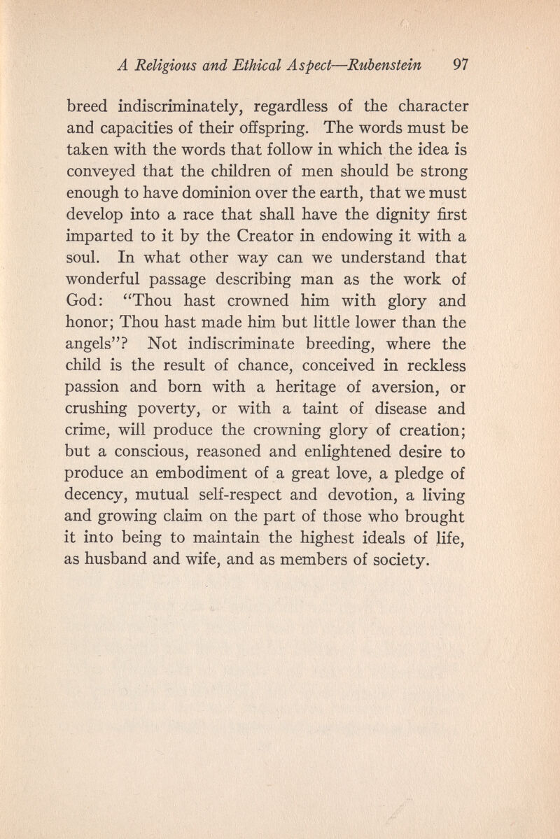 A Religious and Ethical Aspect—Rubenstein 97 breed indiscriminately, regardless of the character and capacities of their offspring. The words must be taken with the words that follow in which the idea is conveyed that the children of men should be strong enough to have dominion over the earth, that we must develop into a race that shall have the dignity first imparted to it by the Creator in endowing it with a soul. In what other way can we understand that wonderful passage describing man as the work of God: Thou hast crowned him with glory and honor; Thou hast made him but little lower than the angels? Not indiscriminate breeding, where the child is the result of chance, conceived in reckless passion and born with a heritage of aversion, or crushing poverty, or with a taint of disease and crime, will produce the crowning glory of creation; but a conscious, reasoned and enlightened desire to produce an embodiment of a great love, a pledge of decency, mutual self-respect and devotion, a living and growing claim on the part of those who brought it into being to maintain the highest ideals of life, as husband and wife, and as members of society.