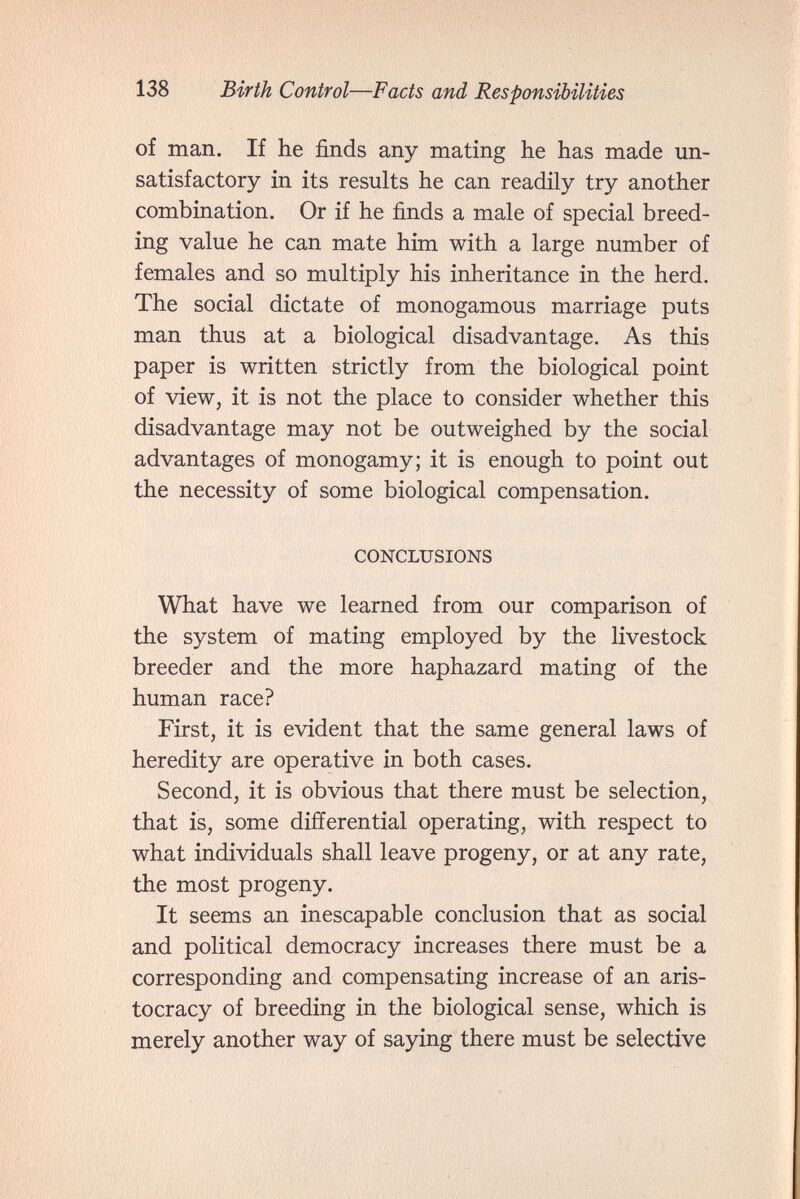 138 Birth Control—Facts and Responsibilities of man. If he finds any mating he has made un¬ satisfactory in its results he can readily try another combination. Or if he finds a male of special breed¬ ing value he can mate him with a large number of females and so multiply his inheritance in the herd. The social dictate of monogamous marriage puts man thus at a biological disadvantage. As this paper is written strictly from the biological point of view, it is not the place to consider whether this disadvantage may not be outweighed by the social advantages of monogamy; it is enough to point out the necessity of some biological compensation. CONCLUSIONS What have we learned from our comparison of the system of mating employed by the livestock breeder and the more haphazard mating of the human race? First, it is evident that the same general laws of heredity are operative in both cases. Second, it is obvious that there must be selection, that is, some differential operating, with respect to what individuals shall leave progeny, or at any rate, the most progeny. It seems an inescapable conclusion that as social and political democracy increases there must be a corresponding and compensating increase of an aris¬ tocracy of breeding in the biological sense, which is merely another way of saying there must be selective