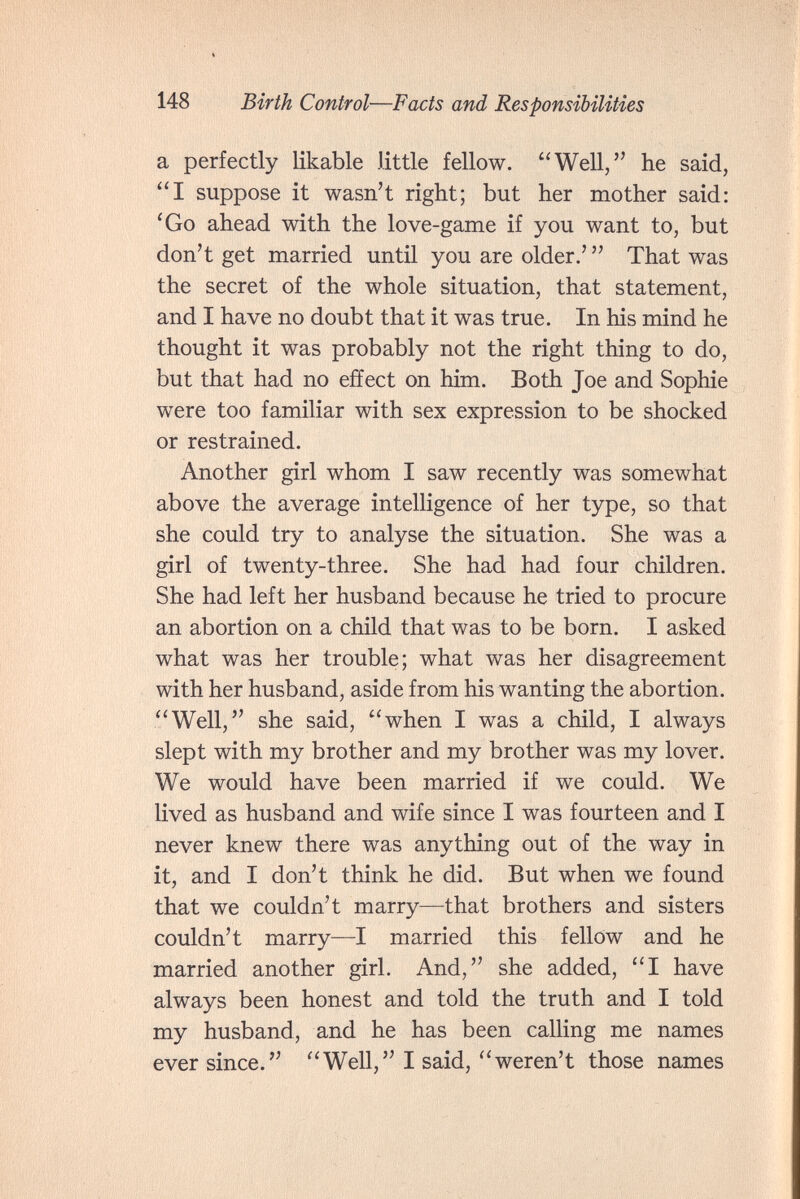 148 Birth Control—Facts and Responsibilities a perfectly likable little fellow. Well, he said, I suppose it wasn't right; but her mother said: 'Go ahead with the love-game if you want to, but don't get married until you are older.'  That was the secret of the whole situation, that statement, and I have no doubt that it was true. In his mind he thought it was probably not the right thing to do, but that had no effect on him. Both Joe and Sophie were too familiar with sex expression to be shocked or restrained. Another girl whom I saw recently was somewhat above the average intelligence of her type, so that she could try to analyse the situation. She was a girl of twenty-three. She had had four children. She had left her husband because he tried to procure an abortion on a child that was to be born. I asked what was her trouble; what was her disagreement with her husband, aside from his wanting the abortion. Well, she said, when I was a child, I always slept with my brother and my brother was my lover. We would have been married if we could. We lived as husband and wife since I was fourteen and I never knew there was anything out of the way in it, and I don't think he did. But when we found that we couldn't marry—that brothers and sisters couldn't marry—I married this fellow and he married another girl. And, she added, I have always been honest and told the truth and I told my husband, and he has been calling me names ever since. Well, I said, weren't those names