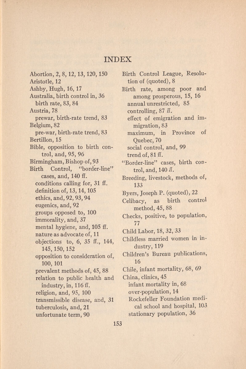 INDEX Abortion, 2, 8, 12, 13, 120, 150 Aristotle, 12 Ashby, Hugh, 16, 17 Australia, birth control in, 36 birth rate, 83, 84 Austria, 78 prewar, birth-rate trend, 83 Belgium, 82 pre-war, birth-rate trend, 83 Bertillon, 15 Bible, opposition to birth con¬ trol, and, 95, 96 Birmingham, Bishop of, 93 Birth Control, border-line cases, and, 140 ff. conditions calling for, 31 ff. definition of, 13,14,105 ethics, and, 92, 93, 94 eugenics, and, 92 groups opposed to, 100 immorality, and, 37 mental hygiene, and, 105 ff. nature as advocate of, 11 objections to, 6, 35 ff., 144, 145, 150,152 opposition to consideration of, 100,101 prevalent methods of, 45, 88 relation to public health and industry, in, 116 ff. religion, and, 95, 100 transmissible disease, and, 31 tuberculosis, and, 21 unfortunate term, 90 Birth Control League, Resolu¬ tion of (quoted), 8 Birth rate, among poor and among prosperous, 15, 16 annual unrestricted, 85 controlling, 87 ff. effect of emigration and im¬ migration, 83 maximum, in Province of Quebec, 70 social control, and, 99 trend of, 81 ff. Border-line cases, birth con¬ trol, and,140 ff. Breeding, livestock, methods of, 133 Byers, Joseph P. (quoted), 22 Celibacy, as birth control method, 45, 88 Checks, positive, to population, 77 Child Labor, 18, 32, 33 Childless married women in in¬ dustry, 119 Children's Bureau publications, 16 Chile, infant mortality, 68, 69 China, clinics, 45 infant mortality in, 68 over-population, 14 Rockefeller Foundation medi¬ cal school and hospital, 103 stationary population, 36