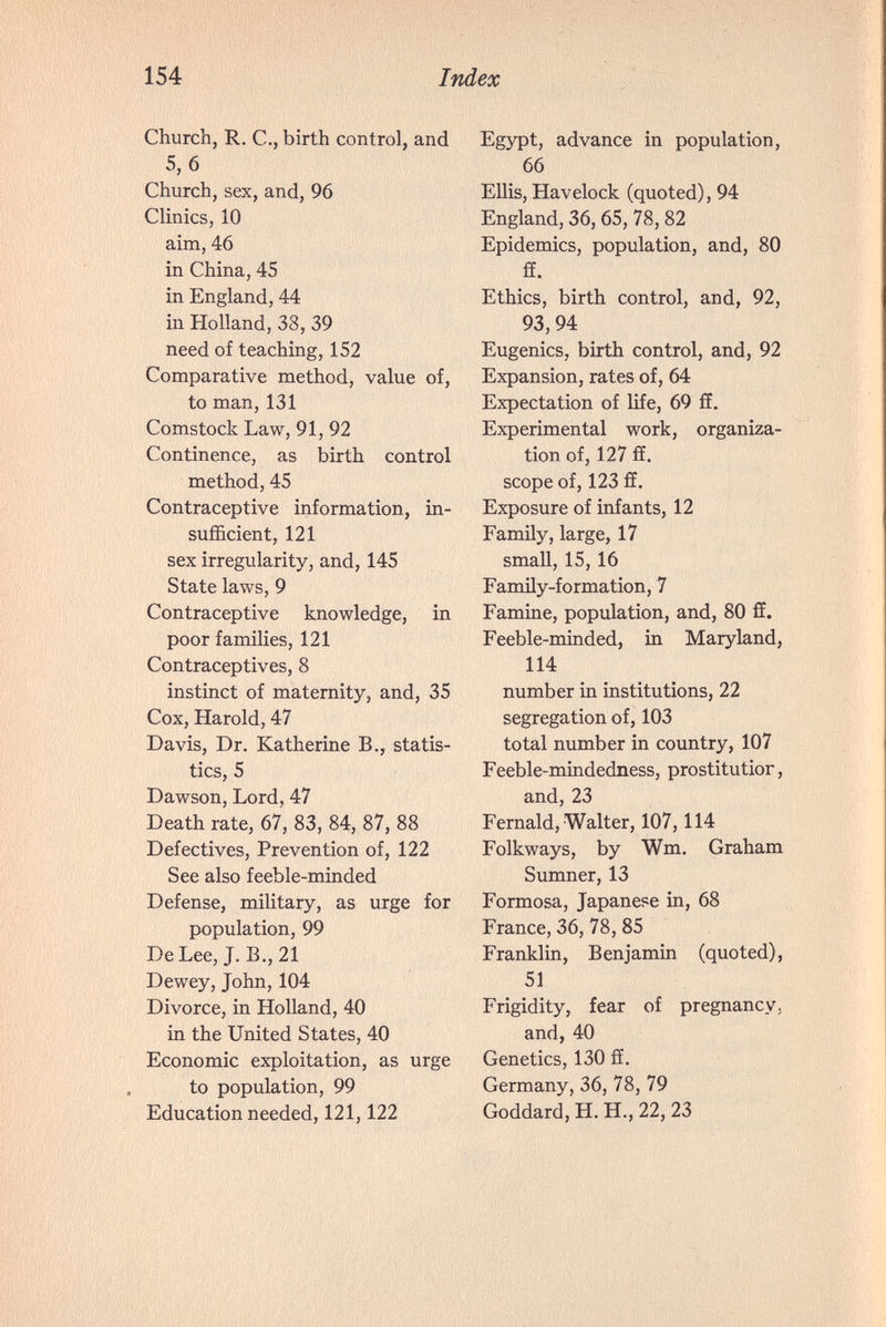 154 Index Church, R. е., birth control, and 5, б Church, sex, and, 96 Clinics, 10 aim, 46 in China, 45 in England, 44 in Holland, 38, 39 need of teaching, 152 Comparative method, value of, to man, 131 Comstock Law, 91, 92 Continence, as birth control method, 45 Contraceptive information, in¬ sufficient, 121 sex irregularity, and, 145 State laws, 9 Contraceptive knowledge, in poor families, 121 Contraceptives, 8 instinct of maternity, and, 35 Cox, Harold, 47 Davis, Dr. Katherine В., statis¬ tics, 5 Dawson, Lord, 47 Death rate, 67, 83, 84, 87, 88 Defectives, Prevention of, 122 See also feeble-minded Defense, military, as urge for population, 99 De Lee, J. В., 21 Dewey, John, 104 Divorce, in Holland, 40 in the United States, 40 Economic exploitation, as urge to population, 99 Education needed, 121,122 Egypt, advance in population, 66 Ellis, Havelock (quoted), 94 England, 36,65, 78,82 Epidemics, population, and, 80 ff. Ethics, birth control, and, 92, 93, 94 Eugenics, birth control, and, 92 Expansion, rates of, 64 Expectation of life, 69 ff. Experimental work, organiza¬ tion of, 127 fiE. scope of, 123 fE. Exposure of infants, 12 Family, large, 17 small, 15, 16 Family-formation, 7 Famine, population, and, 80 ff. Feeble-minded, in Maryland, 114 number in institutions, 22 segregation of, 103 total number in country, 107 Feeble-mindedness, prostitutior, and,23 Fernald, Walter, 107,114 Folkways, by Wm. Graham Sumner, 13 Formosa, Japanese in, 68 France, 36, 78, 85 Franklin, Benjamin (quoted), 51 Frigidity, fear of pregnancy, and, 40 Genetics, 130 £E. Germany, 36, 78, 79 Goddard, H. H., 22, 23