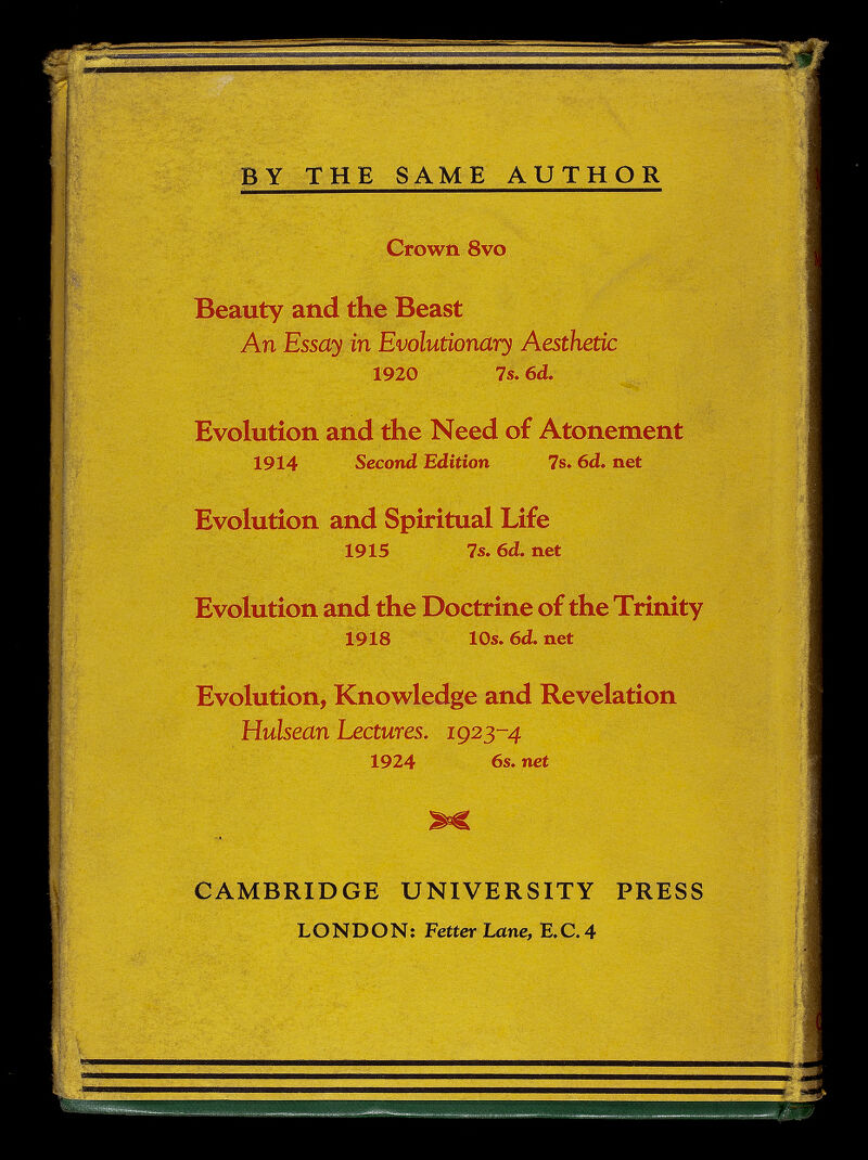 BY THE SAME AUTHOR . Crown. 8vo Beauty and the Beast An Essay in Evolutionary Aesthetic 1920 7s. 6d. Evolution and the Need of Atonement 1914 Second Edition 7s. 6d. net Evolution and Spiritual Life 1915 7s.6d.net Evolution and the Doctrine of the Trinity 1918 10s. 6d. net Evolution, Knowledge and Revelation Hulsean Lectures. 1923-4 1924 6s. net CAMBRIDGE UNIVERSITY PRESS LONDON; Fetter Lane, E.C.4