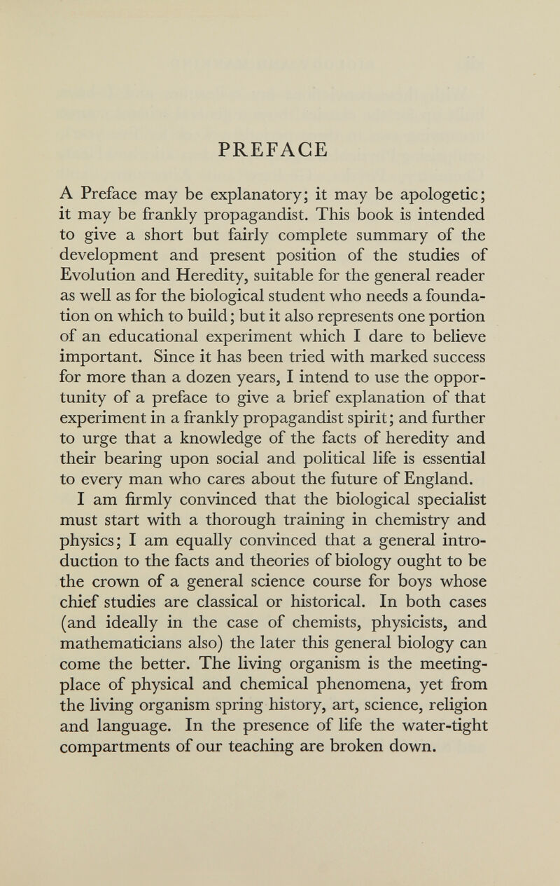 PREFACE A Preface may be explanatory; it may be apologetic; it may be frankly propagandist. This book is intended to give a short but fairly complete summary of the development and present position of the studies of Evolution and Heredity, suitable for the general reader as well as for the biological student who needs a founda¬ tion on which to build ; but it also represents one portion of an educational experiment which I dare to believe important. Since it has been tried with marked success for more than a dozen years, I intend to use the oppor¬ tunity of a preface to give a brief explanation of that experiment in a frankly propagandist spirit; and further to urge that a knowledge of the facts of heredity and their bearing upon social and political life is essential to every man who cares about the future of England. I am firmly convinced that the biological specialist must start with a thorough training in chemistry and physics; I am equally convinced that a general intro¬ duction to the facts and theories of biology ought to be the crown of a general science course for boys whose chief studies are classical or historical. In both cases (and ideally in the case of chemists, physicists, and mathematicians also) the later this general biology can come the better. The living organism is the meeting- place of physical and chemical phenomena, yet from the living organism spring history, art, science, religion and language. In the presence of life the water-tight compartments of our teaching are broken down.