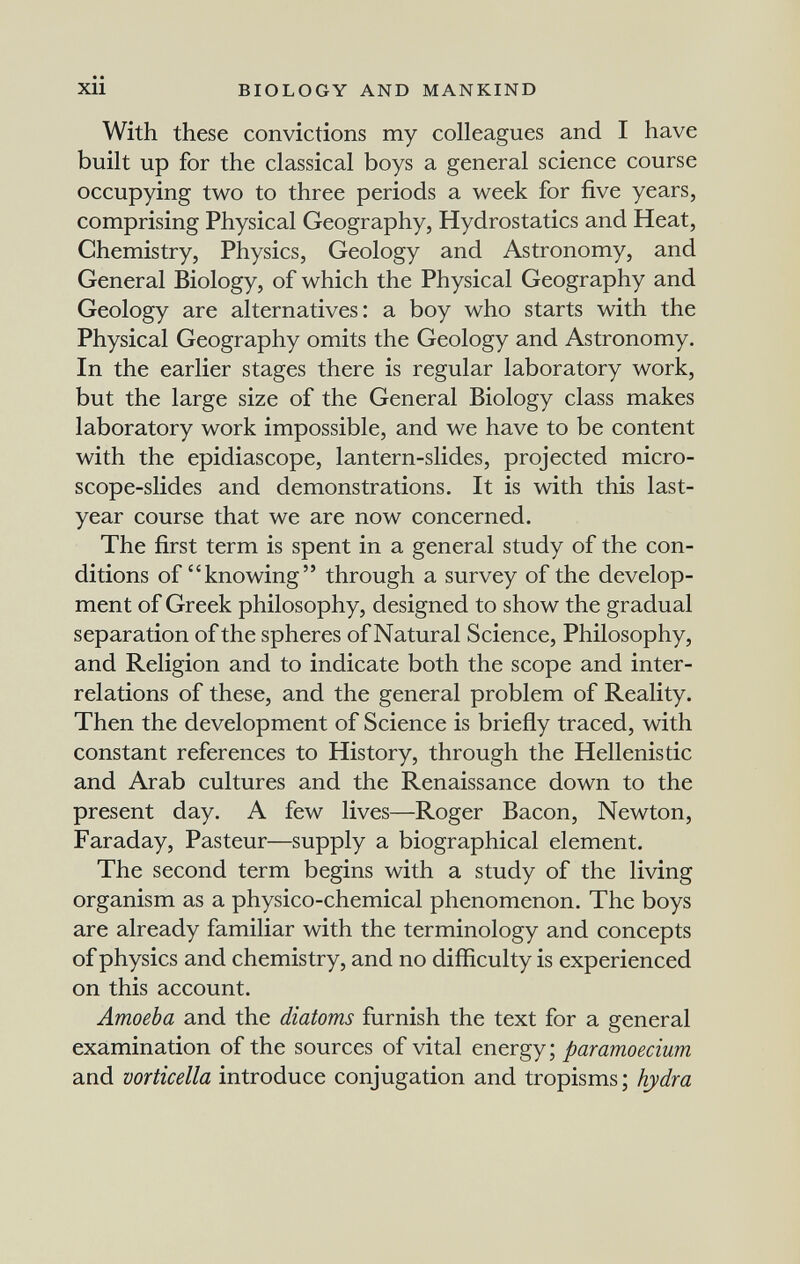 xii BIOLOGY AND MANKIND With these convictions my colleagues and I have built up for the classical boys a general science course occupying two to three periods a week for five years, comprising Physical Geography, Hydrostatics and Heat, Chemistry, Physics, Geology and Astronomy, and General Biology, of which the Physical Geography and Geology are alternatives: a boy who starts with the Physical Geography omits the Geology and Astronomy. In the earlier stages there is regular laboratory work, but the large size of the General Biology class makes laboratory work impossible, and we have to be content with the epidiascope, lantern-slides, projected micro¬ scope-slides and demonstrations. It is with this last- year course that we are now concerned. The first term is spent in a general study of the con¬ ditions of knowing through a survey of the develop¬ ment of Greek philosophy, designed to show the gradual separation of the spheres of Natural Science, Philosophy, and Religion and to indicate both the scope and inter¬ relations of these, and the general problem of Reality. Then the development of Science is briefly traced, with constant references to History, through the Hellenistic and Arab cultures and the Renaissance down to the present day. A few lives—Roger Bacon, Newton, Faraday, Pasteur—supply a biographical element. The second term begins with a study of the living organism as a physico-chemical phenomenon. The boys are already familiar with the terminology and concepts of physics and chemistry, and no difficulty is experienced on this account. Amoeba and the diatoms furnish the text for a general examination of the sources of vital energy; paramoecium and vorticella introduce conjugation and tropisms ; hydra