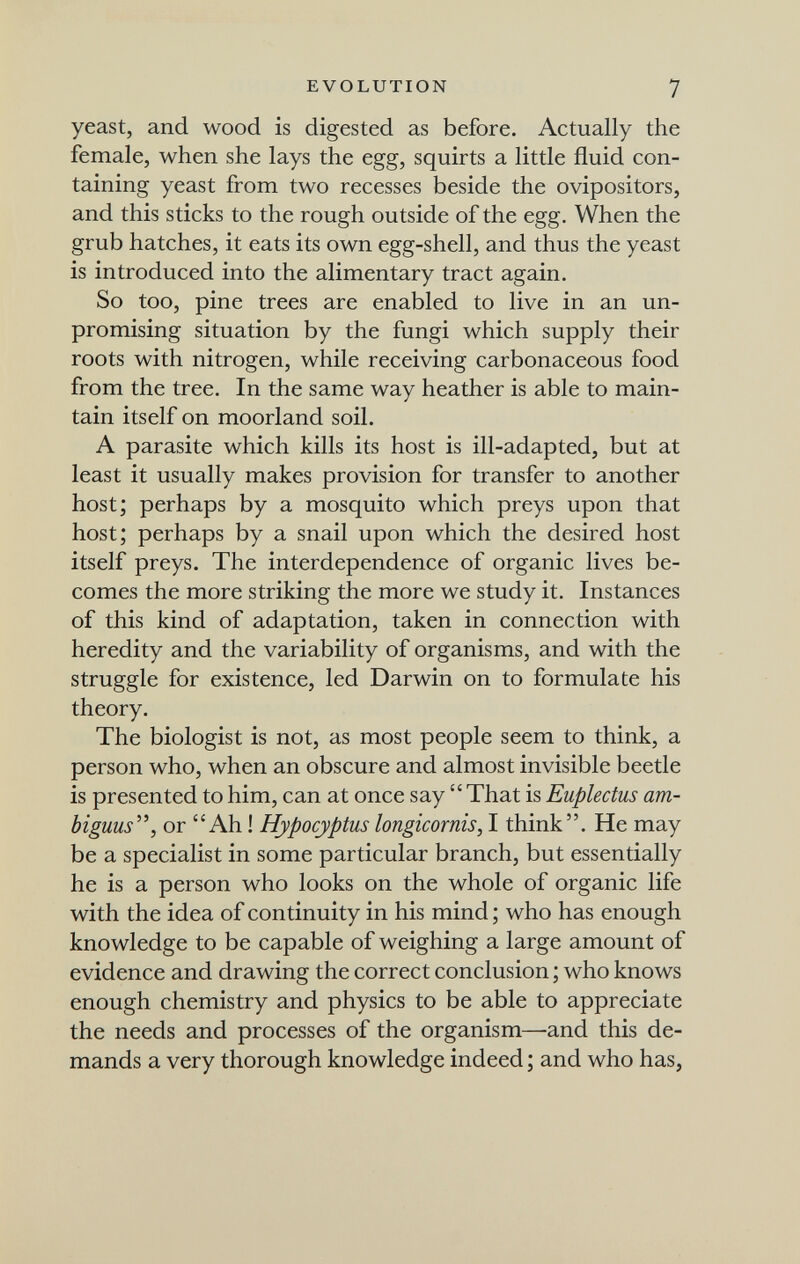 EVOLUTION 7 yeast, and wood is digested as before. Actually the female, when she lays the egg, squirts a little fluid con¬ taining yeast from two recesses beside the ovipositors, and this sticks to the rough outside of the egg. When the grub hatches, it eats its own egg-shell, and thus the yeast is introduced into the alimentary tract again. So too, pine trees are enabled to live in an un¬ promising situation by the fungi which supply their roots with nitrogen, while receiving carbonaceous food from the tree. In the same way heather is able to main¬ tain itself on moorland soil. A parasite which kills its host is ill-adapted, but at least it usually makes provision for transfer to another host; perhaps by a mosquito which preys upon that host; perhaps by a snail upon which the desired host itself preys. The interdependence of organic lives be¬ comes the more striking the more we study it. Instances of this kind of adaptation, taken in connection with heredity and the variability of organisms, and with the struggle for existence, led Darwin on to formulate his theory. The biologist is not, as most people seem to think, a person who, when an obscure and almost invisible beetle is presented to him, can at once say  That is Euplectus am- biguus^\ or Ah ! Hypocyptus longicornis, I think. He may be a specialist in some particular branch, but essentially he is a person who looks on the whole of organic life with the idea of continuity in his mind ; who has enough knowledge to be capable of weighing a large amount of evidence and drawing the correct conclusion ; who knows enough chemistry and physics to be able to appreciate the needs and processes of the organism—and this de¬ mands a very thorough knowledge indeed ; and who has,
