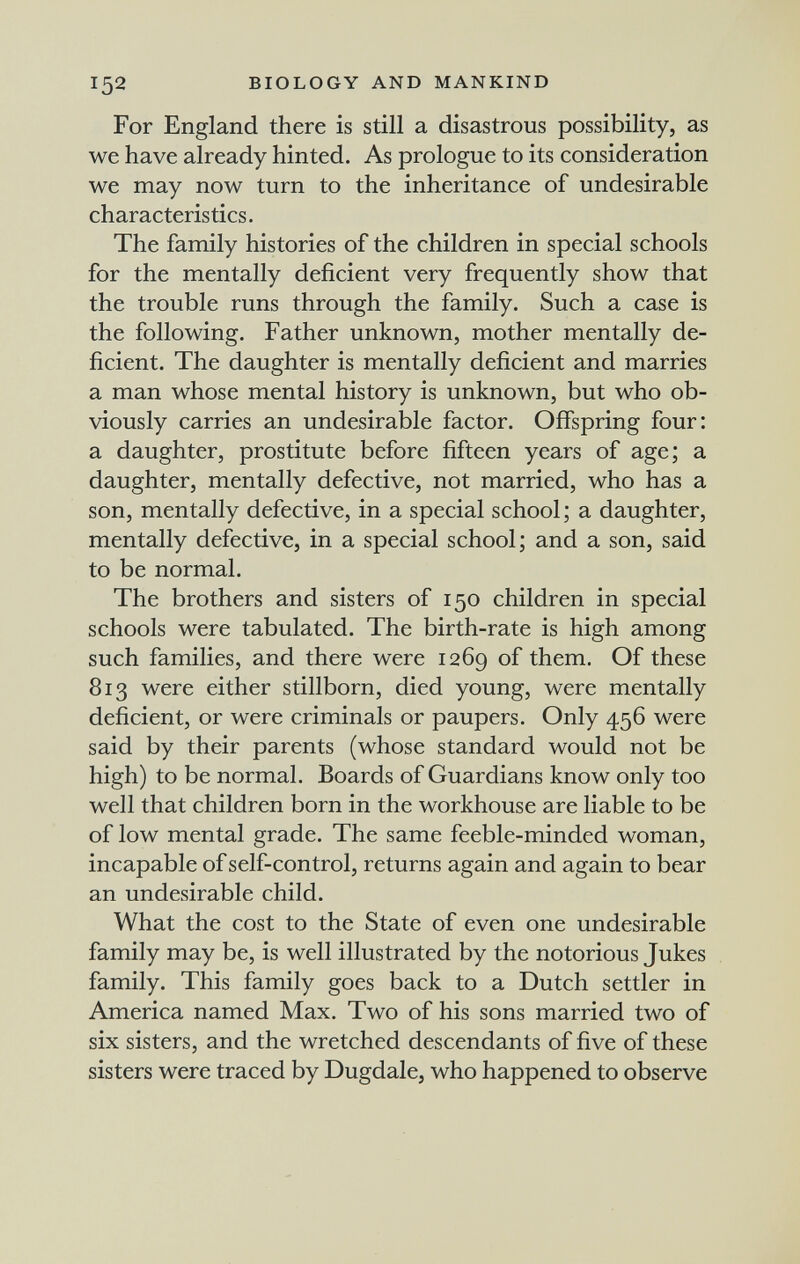 152 BIOLOGY AND MANKIND For England there is still a disastrous possibility, as we have already hinted. As prologue to its consideration we may now turn to the inheritance of undesirable characteristics. The family histories of the children in special schools for the mentally deficient very frequently show that the trouble runs through the family. Such a case is the following. Father unknown, mother mentally de¬ ficient. The daughter is mentally deficient and marries a man whose mental history is unknown, but who ob¬ viously carries an undesirable factor. Offspring four: a daughter, prostitute before fifteen years of age; a daughter, mentally defective, not married, who has a son, mentally defective, in a special school ; a daughter, mentally defective, in a special school; and a son, said to be normal. The brothers and sisters of 150 children in special schools were tabulated. The birth-rate is high among such families, and there were 1269 of them. Of these 813 were either stillborn, died young, were mentally deficient, or were criminals or paupers. Only 456 were said by their parents (whose standard would not be high) to be normal. Boards of Guardians know only too well that children born in the workhouse are liable to be of low mental grade. The same feeble-minded woman, incapable of self-control, returns again and again to bear an undesirable child. What the cost to the State of even one undesirable family may be, is well illustrated by the notorious Jukes family. This family goes back to a Dutch settler in America named Max. Two of his sons married two of six sisters, and the wretched descendants of five of these sisters were traced by Dugdale, who happened to observe