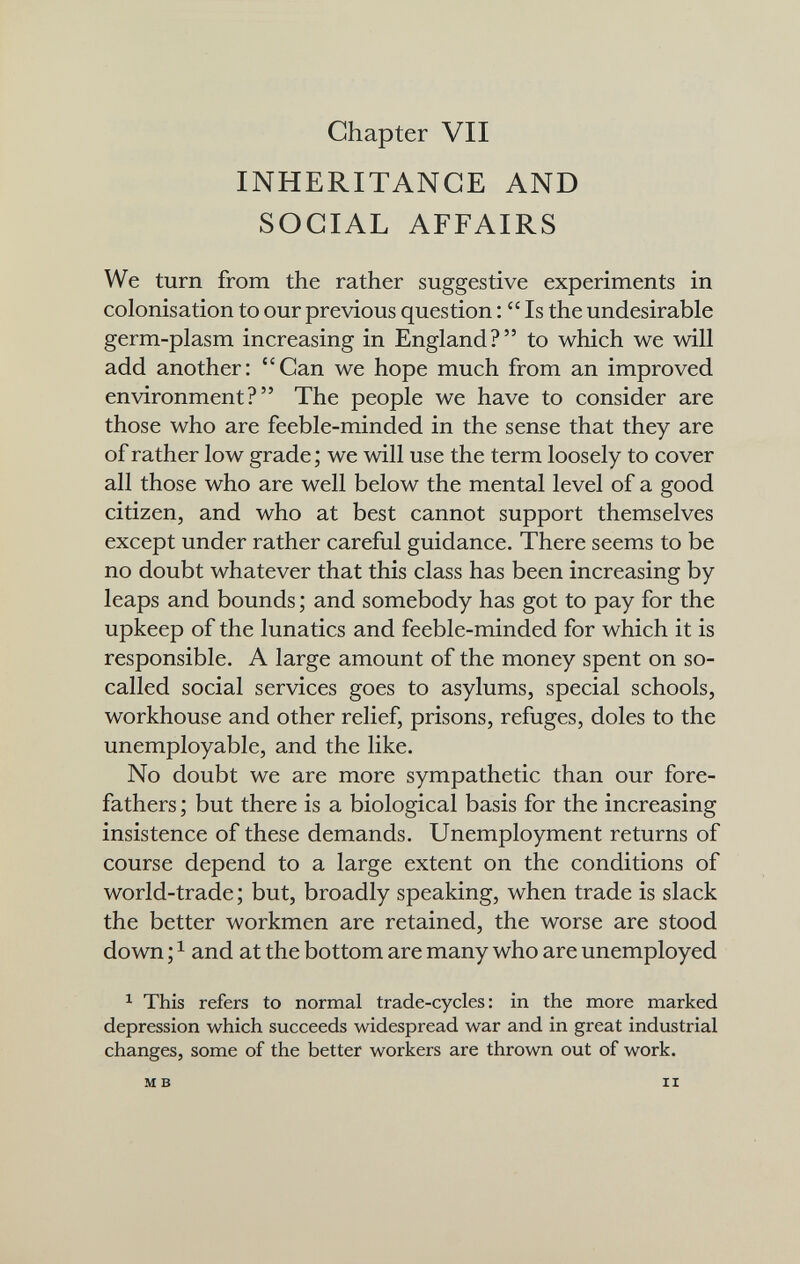 Chapter VII INHERITANCE AND SOCIAL AFFAIRS We turn from the rather suggestive experiments in colonisation to our previous question :  Is the undesirable germ-plasm increasing in England? to which we will add another: Can we hope much from an improved environment? The people we have to consider are those who are feeble-minded in the sense that they are of rather low grade ; we will use the term loosely to cover all those who are well below the mental level of a good citizen, and who at best cannot support themselves except under rather careful guidance. There seems to be no doubt whatever that this class has been increasing by leaps and bounds ; and somebody has got to pay for the upkeep of the lunatics and feeble-minded for which it is responsible. A large amount of the money spent on so- called social services goes to asylums, special schools, workhouse and other relief, prisons, refuges, doles to the unemployable, and the like. No doubt we are more sympathetic than our fore¬ fathers ; but there is a biological basis for the increasing insistence of these demands. Unemployment returns of course depend to a large extent on the conditions of world-trade ; but, broadly speaking, when trade is slack the better workmen are retained, the worse are stood down ; ^ and at the bottom are many who are unemployed ^ This refers to normal trade-cycles: in the more marked depression which succeeds widespread war and in great industrial changes, some of the better workers are thrown out of work. M в II