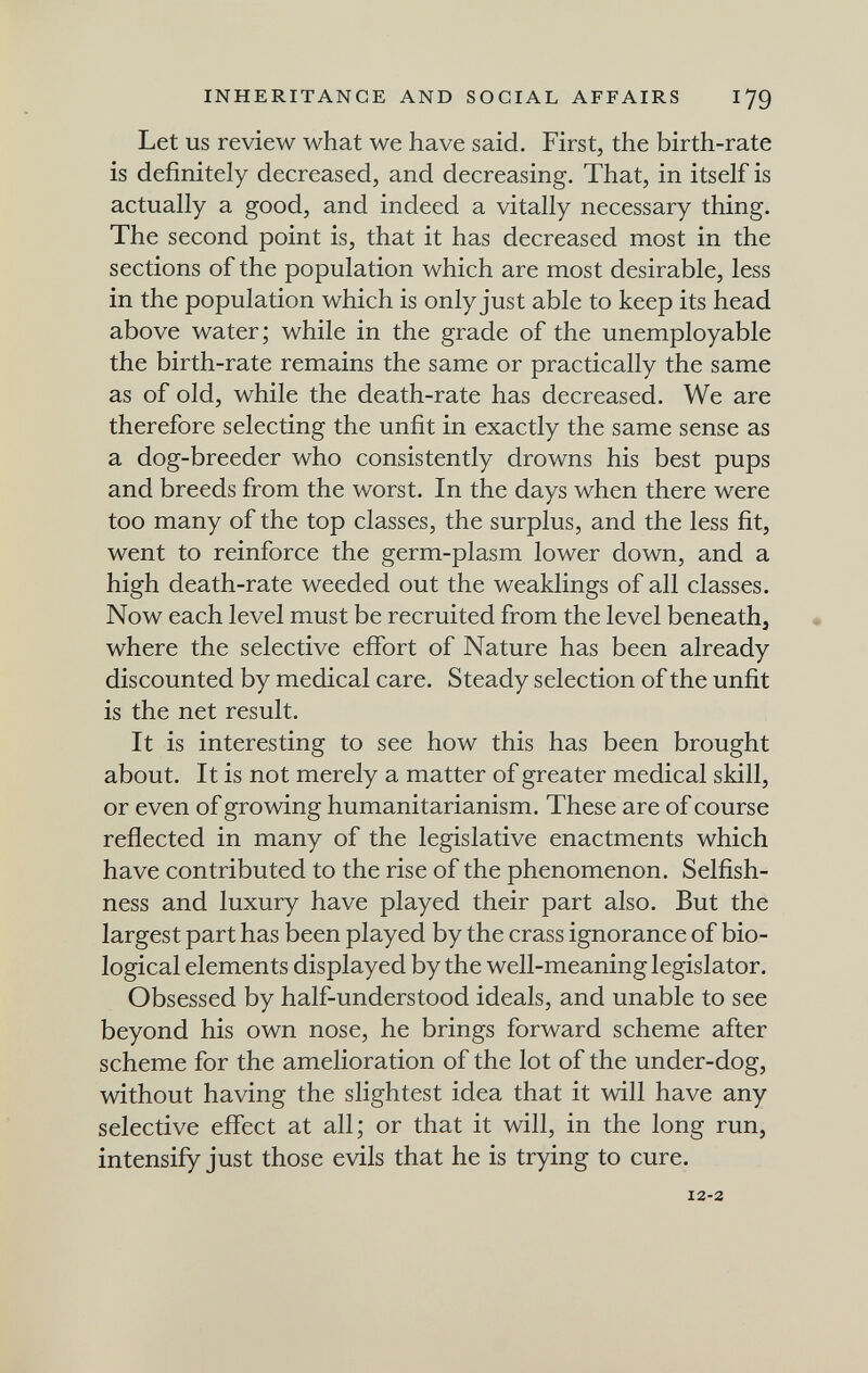 INHERITANCE AND SOCIAL AFFAIRS 179 Let US review what we have said. First, the birth-rate is definitely decreased, and decreasing. That, in itself is actually a good, and indeed a vitally necessary thing. The second point is, that it has decreased most in the sections of the population which are most desirable, less in the population which is only just able to keep its head above water; while in the grade of the unemployable the birth-rate remains the same or practically the same as of old, while the death-rate has decreased. We are therefore selecting the unfit in exactly the same sense as a dog-breeder who consistently drowns his best pups and breeds from the worst. In the days when there were too many of the top classes, the surplus, and the less fit, went to reinforce the germ-plasm lower down, and a high death-rate weeded out the weaklings of all classes. Now each level must be recruited from the level beneath, • where the selective effort of Nature has been already discounted by medical care. Steady selection of the unfit is the net result. It is interesting to see how this has been brought about. It is not merely a matter of greater medical skill, or even of growing humanitarianism. These are of course reflected in many of the legislative enactments which have contributed to the rise of the phenomenon. Selfish¬ ness and luxury have played their part also. But the largest part has been played by the crass ignorance of bio¬ logical elements displayed by the well-meaning legislator. Obsessed by half-understood ideals, and unable to see beyond his own nose, he brings forward scheme after scheme for the amelioration of the lot of the under-dog, without having the slightest idea that it will have any selective effect at all; or that it will, in the long run, intensify just those evils that he is trying to cure. 12-2