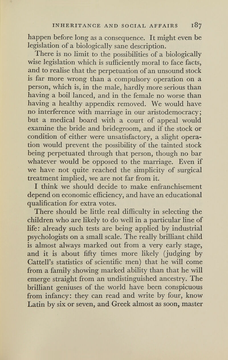 INHERITANCE AND SOCIAL AFFAIRS 187 happen before long as a consequence. It might even be legislation of a biologically sane description. There is no limit to the possibilities of a biologically wise legislation which is sufficiently moral to face facts, and to realise that the perpetuation of an unsound stock is far more wrong than a compulsory operation on a person, which is, in the male, hardly more serious than having a boil lanced, and in the female no worse than having a healthy appendix removed. We would have no interference with marriage in our aristodemocracy ; but a medical board with a court of appeal would examine the bride and bridegroom, and if the stock or condition of either were unsatisfactory, a slight opera¬ tion would prevent the possibility of the tainted stock being perpetuated through that person, though no bar whatever would be opposed to the marriage. Even if we have not quite reached the simplicity of surgical treatment implied, we are not far from it. I think we should decide to make enfranchisement depend on economic efficiency, and have an educational qualification for extra votes. There should be little real difficulty in selecting the children who are likely to do well in a particular line of life: already such tests are being applied by industrial psychologists on a small scale. The really brilliant child is almost always marked out from a very early stage, and it is about fifty times more likely (judging by Cattell's statistics of scientific men) that he will come from a family showing marked ability than that he will emerge straight from an undistinguished ancestry. The brilliant geniuses of the world have been conspicuous from infancy: they can read and write by four, know Latin by six or seven, and Greek almost as soon, master