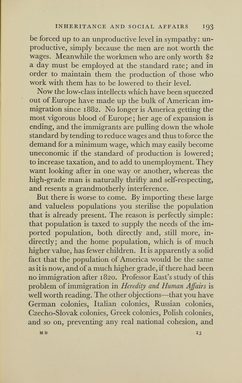 INHERITANCE AND SOCIAL AFFAIRS I93 be forced up to an unproductive level in sympathy : un¬ productive, simply because the men are not worth the wages. Meanwhile the workmen who are only worth $2 a day must be employed at the standard rate; and in order to maintain them the production of those who work with them has to be lowered to their level. Now the low-class intellects which have been squeezed out of Europe have made up the bulk of American im¬ migration since 1882. No longer is America getting the most vigorous blood of Europe ; her age of expansion is ending, and the immigrants are pulling down the whole standard by tending to reduce wages and thus to force the demand for a minimum wage, which may easily become uneconomic if the standard of production is lowered; to increase taxation, and to add to unemployment. They want looking after in one way or another, whereas the high-grade man is naturally thrifty and self-respecting, and resents a grandmotherly interference. But there is worse to come. By importing these large and valueless populations you sterilise the population that is already present. The reason is perfectly simple : that population is taxed to supply the needs of the im¬ ported population, both directly and, still more, in¬ directly; and the home population, which is of much higher value, has fewer children. It is apparently a solid fact that the population of America would be the same as it is now, and of a much higher grade, if there had been no immigration after 1820. Professor East's study of this problem of immigration in Heredity and Human Affairs is well worth reading. The other objections—that you have German colonies, Italian colonies, Russian colonies, Czecho-Slovak colonies, Greek colonies, Polish colonies, and so on, preventing any real national cohesion, and M в 13