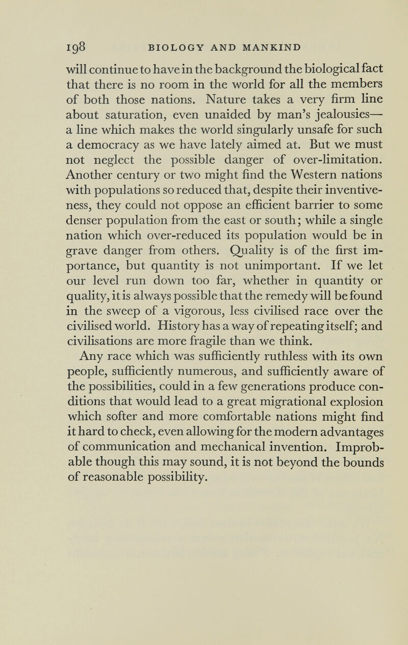 igS BIOLOGY AND MANKIND will continue to have in the background the biological fact that there is no room in the world for all the members of both those nations. Nature takes a very firm line about saturation, even unaided by man's jealousies— a line which makes the world singularly unsafe for such a democracy as we have lately aimed at. But we must not neglect the possible danger of over-limitation. Another century or two might find the Western nations with populations so reduced that, despite their inventive¬ ness, they could not oppose an efficient barrier to some denser population from the east or south ; while a single nation which over-reduced its population would be in grave danger from others. Quality is of the first im¬ portance, but quantity is not unimportant. If we let our level run down too far, whether in quantity or quality, it is always possible that the remedy will be found in the sweep of a vigorous, less civilised race over the civilised world. History has a way of repeating itself ; and civilisations are more fragile than we think. Any race which was sufficiently ruthless with its own people, sufficiently numerous, and sufficiently aware of the possibilities, could in a few generations produce con¬ ditions that would lead to a great migrational explosion which softer and more comfortable nations might find it hard to check, even allowing for the modern advantages of communication and mechanical invention. Improb¬ able though this may sound, it is not beyond the bounds of reasonable possibility.