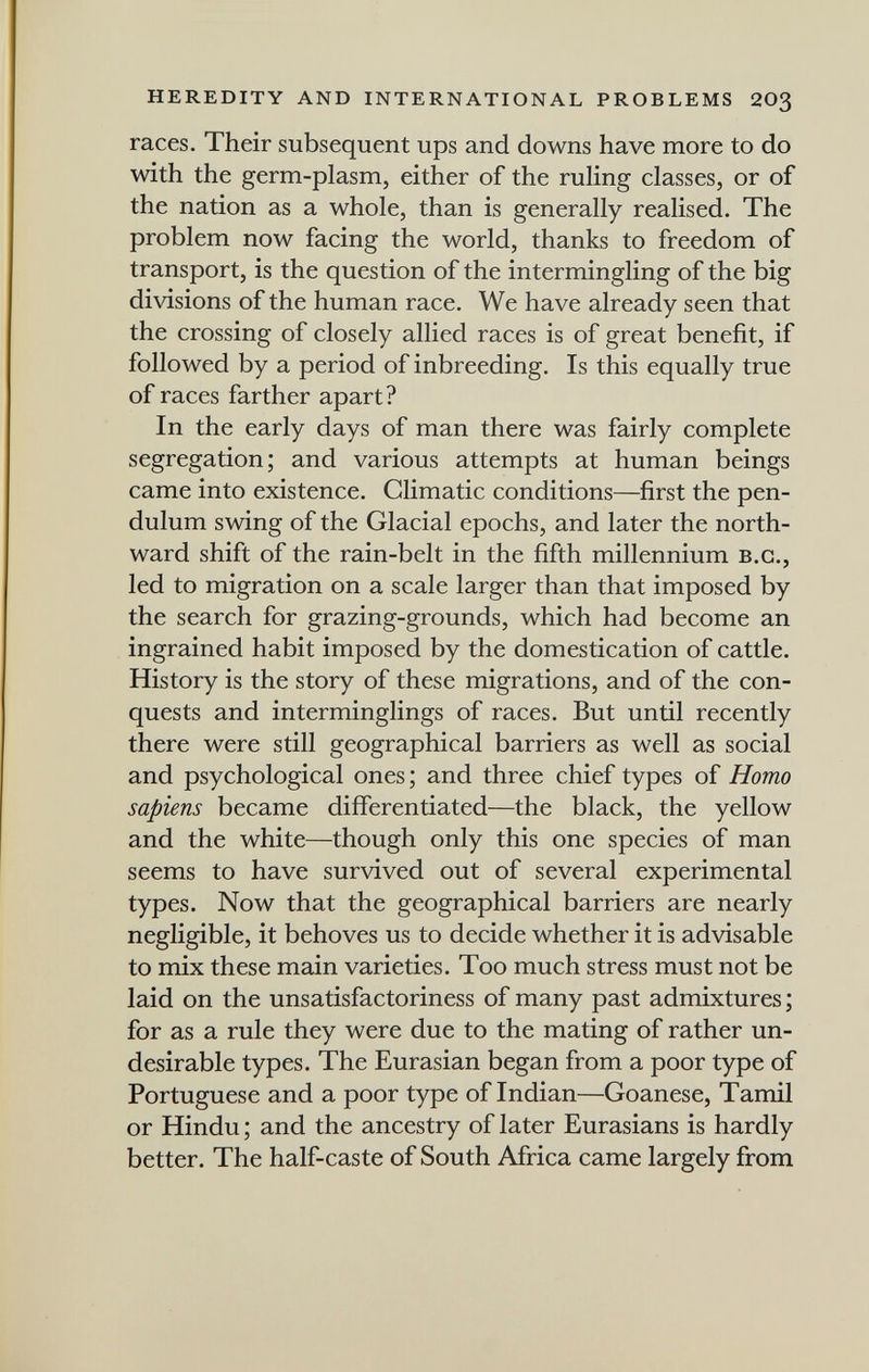 HEREDITY AND INTERNATIONAL PROBLEMS 203 races. Their subsequent ups and downs have more to do with the germ-plasm, either of the ruling classes, or of the nation as a whole, than is generally realised. The problem now facing the world, thanks to freedom of transport, is the question of the intermingling of the big divisions of the human race. We have already seen that the crossing of closely allied races is of great benefit, if followed by a period of inbreeding. Is this equally true of races farther apart? In the early days of man there was fairly complete segregation; and various attempts at human beings came into existence. Climatic conditions—first the pen¬ dulum swing of the Glacial epochs, and later the north¬ ward shift of the rain-belt in the fifth millennium B.C., led to migration on a scale larger than that imposed by the search for grazing-grounds, which had become an ingrained habit imposed by the domestication of cattle. History is the story of these migrations, and of the con¬ quests and interminglings of races. But until recently there were still geographical barriers as well as social and psychological ones ; and three chief types of Homo sapiens became differentiated—the black, the yellow and the white—though only this one species of man seems to have survived out of several experimental types. Now that the geographical barriers are nearly negligible, it behoves us to decide whether it is advisable to mix these main varieties. Too much stress must not be laid on the unsatisfactoriness of many past admixtures ; for as a rule they were due to the mating of rather un¬ desirable types. The Eurasian began from a poor type of Portuguese and a poor type of Indian—Goanese, Tamil or Hindu ; and the ancestry of later Eurasians is hardly better. The half-caste of South Africa came largely from