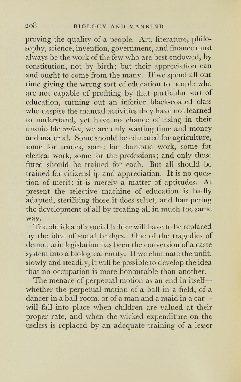 2o8 biology and mankind proving the quality of a people. Art, literature, philo¬ sophy, science, invention, government, and finance must always be the work of the few who are best endowed, by constitution, not by birth; but their appreciation can and ought to come from the many. If we spend all our time giving the wrong sort of education to people who are not capable of profiting by that particular sort of education, turning out an inferior black-coated class who despise the manual activities they have not learned to understand, yet have no chance of rising in their unsuitable milieu, we are only wasting time and money and material. Some should be educated for agriculture, some for trades, some for domestic work, some for clerical work, some for the professions; and only those fitted should be trained for each. But all should be trained for citizenship and appreciation. It is no ques¬ tion of merit: it is merely a matter of aptitudes. At present the selective machine of education is badly adapted, sterilising those it does select, and hampering the development of all by treating all in much the same way. The old idea of a social ladder will have to be replaced by the idea of social bridges. One of the tragedies of democratic legislation has been the conversion of a caste system into a biological entity. If we eliminate the unfit, slowly and steadily, it will be possible to develop the idea that no occupation is more honourable than another. The menace of perpetual motion as an end in itself— whether the perpetual motion of a ball in a field, of a dancer in a ball-room, or of a man and a maid in a car— will fall into place when children are valued at their proper rate, and when the wicked expenditure on the useless is replaced by an adequate training of a lesser