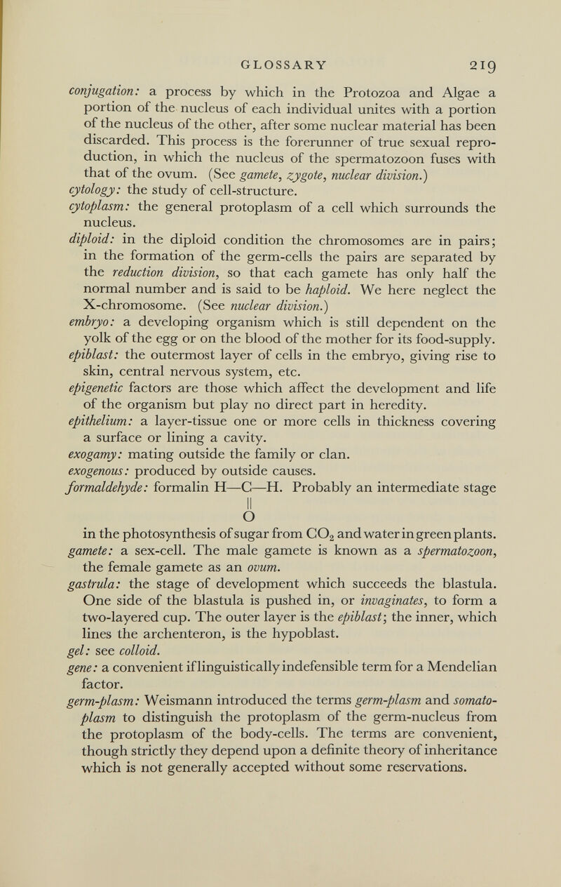 GLOSSARY 219 conjugation: a process by which in the Protozoa and Algae a portion of the nucleus of each individual unites with a portion of the nucleus of the other, after some nuclear material has been discarded. This process is the forerunner of true sexual repro¬ duction, in which the nucleus of the spermatozoon fuses with that of the ovum. (See gamete, zygote, nuclear division.) cytology: the study of cell-structure. cytoplasm: the general protoplasm of a cell which surrounds the nucleus. diploid: in the diploid condition the chromosomes are in pairs; in the formation of the germ-cells the pairs are separated by the reduction division, so that each gamete has only half the normal number and is said to be haploid. We here neglect the X-chromosome. (See nuclear division.) embryo: a developing organism which is still dependent on the yolk of the egg or on the blood of the mother for its food-supply. epiblast: the outermost layer of cells in the embryo, giving rise to skin, central nervous system, etc. epigenetic factors are those which affect the development and life of the organism but play no direct part in heredity. epithelium: a layer-tissue one or more cells in thickness covering a surface or lining a cavity. exogamy: mating outside the family or clan. exogenous: produced by outside causes. formaldehyde: formalin H—С—H. Probably an intermediate stage II О in the photosynthesis of sugar from CO2 and water in green plants. gamete: a sex-cell. The male gamete is known as a spermatozoon, the female gamete as an ovum, gastrula: the stage of development which succeeds the blastula. One side of the blastula is pushed in, or invaginates, to form a two-layered cup. The outer layer is the epiblast', the inner, which lines the archenteron, is the hypoblast. gel: see colloid. gene: a convenient if linguistically indefensible term for a Mendelian factor. germ-plasm: Weismann introduced the terms germ-plasm and somato¬ plasm to distinguish the protoplasm of the germ-nucleus from the protoplasm of the body-cells. The terms are convenient, though strictly they depend upon a definite theory of inheritance which is not generally accepted without some reservations.