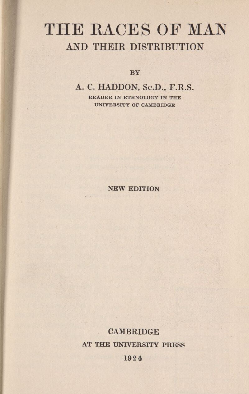 THE ВАСЕ S OF MAN AND THEIE DISTRIBUTION BY A. C. HADDON, Sc.D., F.R.S. READER IN ETHNOLOGY IN THE UNIVERSITY OF CAMBRIDGE •: . . ' ■■ ■;v,; ^ ,■■ ■ ' ■■■■■,■,■•■■ ■■ ■..■■■■,■ ■ ^ ■., ;. ' il V, ■■ i''>'■■-■ V, ч- ■' '■ I ^ ti í ■ ' ' ' ' ' ''.i' , NEW EDITION CAMBRIDGE AT THE UNIVERSITY PRESS 1924