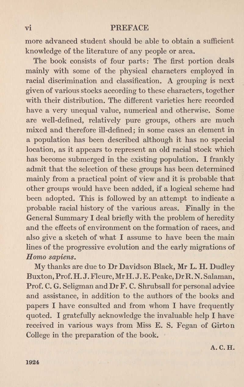 vi PREFACE more advanced student should be able to obtain a sufficient knowledge of the literature of any people or area. The book consists of four parts: The first portion deals mainly with some of the physical characters employed in racial discrimination and classification. A grouping is next given of various stocks according to these characters, together with their distribution. The different varieties here recorded have a very unequal value, numerical and otherwise. Some are well-defined, relatively pure groups, others are much mixed and therefore ill-defined; in some cases an element in a population has been described although it has no special location, as it appears to represent an old racial stock which has become submerged in the existing population. I frankly admit that the selection of these groups has been determined mainly from a practical point of view and it is probable that other groups would have been added, if a logical scheme had been adopted. This is followed by an attempt to indicate a probable racial history of the various areas. Finally in the General Summary I deal briefly with the problem of heredity and the effects of environment on the formation of races, and also give a sketch of what I assume to have been the main lines of the progressive evolution and the early migrations of Homo sapiens. My thanks are due to Dr Davidson Black, Mr L. H. Dudley Buxton, Prof. H. J. Fleure, Mr H. J. E. Peake, Dr R. N. Salaman, Prof. C. G. Seligman and Dr F. С. Shrubsall for personal advice and assistance, in addition to the authors of the books and papers I have consulted and from whom I have frequently quoted. I gratefully acknowledge the invaluable help I have received in various ways from Miss E. S. Fegan of Girton College in the preparation of the book. A. C. H. 1924