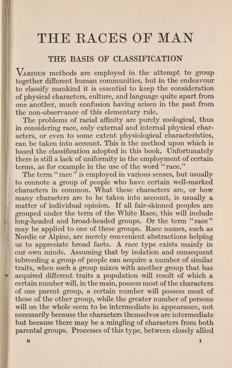 THE RACES OF MAN THE BASIS OF CLASSIFICATION Various methods are employed in the attempt to group together different human communities, but in the endeavour to classify mankind it is essential to keep the consideration of physical characters, culture, and language quite apart from one another, much confusion having arisen in the past from the non-observance of this elementary rule. The problems of racial affinity are purely zoological, thus in considering race, only external and internal physical char¬ acters, or even to some extent physiological characteristics, can be taken into account. This is the method upon which is based the classification adopted in this book. Unfortunately there is still a lack of uniformity in the employment of certain terms, as for example in the use of the word race. The term race is employed in various senses, but usually to connote a group of people who have certain well-marked characters in common. What these characters are, or how many characters are to be taken into account, is usually a matter of individual opinion. If all fair-skinned peoples are grouped under the term of the White Race, this will include long-headed and broad-headed groups. Or the term  race  may be applied to one of these groups. Race names, such as Nordic or Alpine, are merely convenient abstractions helping us to appreciate broad facts. A race type exists mainly in our own minds. Assuming that by isolation and consequent inbreeding a group of people can acquire a number of similar traits, when such a group mixes with another group that has acquired different traits a population will result of which a certain number will, in the main, possess most of the characters of one parent group, a certain number will possess most of those of the other group, while the greater number of persons will on the whole seem to be intermediate in appearance, not necessarily because the characters themselves are intermediate but because there may be a mingling of characters from both parental groups. Processes of this type, between closely allied и X