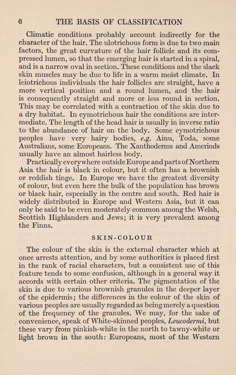 6 THE BASIS OF CLASSIFICATION Climatic conditions probably account indirectly for the character of the hair. The ulotrichous form is due to two main factors, the great curvature of the hair follicle and its com¬ pressed lumen, so that the emerging hair is started in a spiral, and is a narrow oval in section. These conditions and the slack skin muscles may be due to life in a warm moist climate. In leiotrichous individuals the hair follicles are straight, have a more vertical position and a round lumen, and the hair is consequently straight and more or less round in section. This may be correlated with a contraction of the skin due to a dry habitat. In cymotrichous hair the conditions are inter¬ mediate. The length of the head hair is usually in inverse ratio to the abundance of hair on the body. Some cymotrichous peoples have very hairy bodies, e.g. Ainu, Toda, some Australians, some Europeans. The Xanthoderms and Amerinds usually have an almost hairless body. Practically everywhere outside Europe and parts of Northern Asia the hair is black in colour, but it often has a brownish or reddish tinge. In Europe we have the greatest diversity of colour, but even here the bulk of the population has brown or black hair, especially in the centre and south. Red hair is widely distributed in Europe and Western Asia, but it can only be said to be even moderately common among the Welsh, Scottish Highlanders and Jews; it is very prevalent among the Finns. SKIN-COLOUR The colour of the skin is the external character which at once arrests attention, and by some authorities is placed first in the rank of racial characters, but a consistent use of this feature tends to some confusion, although in a general way it accords with certain other criteria. The pigmentation of the skin is due to various brownish granules in the deeper layer of the epidermis ; the differences in the colour of the skin of various peoples are usually regarded as being merely a question of the frequency of the granules. We may, for the sake of convenience, speak of White-skinned peoples. Leucodermi, but these vary from pinkish-white in the north to tawny-white or light brown in the south: Europeans, most of the Western