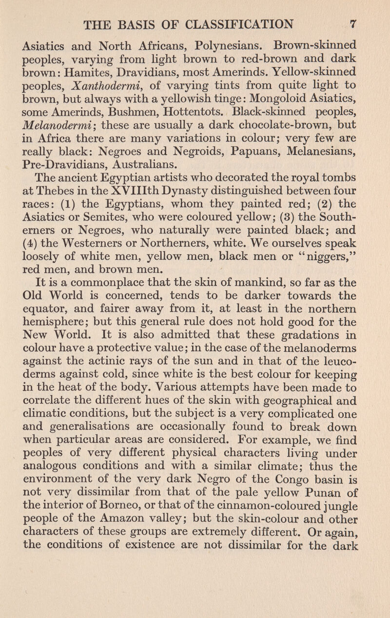 THE BASIS OF CLASSIFICATION 7 Asiatics and North Africans, Polynesians. Brown-skinned peoples, varying from light brown to red-brown and dark brown: Hamites, Dravidians, most Amerinds. Yellow-skinned peoples, Xanthodermie of varying tints from quite light to brown, but always with a yellowish tinge : Mongoloid Asiatics, some Amerinds, Bushmen, Hottentots. Black-skinned peoples, Melanodermi ; these are usually a dark chocolate-brown, but in Africa there are many variations in colour; very few are really black: Negroes and Negroids, Papuans, Melanesians, Pre-Dravidians, Australians. The ancient Egyptian artists who decorated the royal tombs at Thebes in the XVIIIth Dynasty distinguished between four races: (1) the Egyptians, whom they painted red; (2) the Asiatics or Semites, who were coloured yellow; (3) the South¬ erners or Negroes, who naturally were painted black; and (4) the Westerners or Northerners, white. We ourselves speak loosely of white men, yellow men, black men or niggers, red men, and brown men. It is a commonplace that the skin of mankind, so far as the Old World is concerned, tends to be darker towards the equator, and fairer away from it, at least in the northern hemisphere ; but this general rule does not hold good for the New World. It is also admitted that these gradations in colour have a protective value ; in the case of the melanoderms against the actinic rays of the sun and in that of the leuco- derms against cold, since white is the best colour for keeping in the heat of the body. Various attempts have been made to correlate the different hues of the skin with geographical and climatic conditions, but the subject is a very complicated one and generalisations are occasionally found to break down when particular areas are considered. For example, we find peoples of very different physical characters living under analogous conditions and with a similar climate; thus the environment of the very dark Negro of the Congo basin is not very dissimilar from that of the pale yellow Punan of the interior of Borneo, or that of the cinnamon-coloured jungle people of the Amazon valley; but the skin-colour and other characters of these groups are extremely different. Or again, the conditions of existence are not dissimilar for the dark