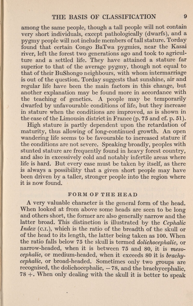 THE BASIS OF CLASSIFICATION 9 among the same people, though a tall people will not contain very short individuals, except pathologically (dwarfs), and a pygmy people will not include members of tall stature. Torday found that certain Congo BaTwa pygmies, near the Kasai river, left the forest two generations ago and took to agricul¬ ture and a settled life. They have attained a stature far superior to that of the average pygmy, though not equal to that of their BuShongo neighbours, with whom intermarriage is out of the question. Torday suggests that sunshine, air and regular life have been the main factors in this change, but another explanation may be found more in accordance with the teaching of genetics. A people may be temporarily dwarfed by unfavourable conditions of life, but they increase in stature when the conditions are improved, as is shown in the case of the Limousin district in France (p. 75 and cf. p. 51). High stature is partly dependent upon the retardation of maturity, thus allowing of long-continued growth. An open wandering life seems to be favourable to increased stature if the conditions are not severe. Speaking broadly, peoples with stunted stature are frequently found in heavy forest country, and also in excessively cold and notably infertile areas where life is hard. But every case must be taken by itself, as there is always a possibility that a given short people may have been driven by a taller, stronger people into the region where it is now found. FORM OF THE HEAD A very valuable character is the general form of the head. When looked at from above some heads are seen to be long and others short, the former are also generally narrow and the latter broad. This distinction is illustrated by the Cephalic Index (c.i.), which is the ratio of the breadth of the skull or of the head to its length, the latter being taken as 100. When the ratio falls below 75 the skull is termed dolichocephalic, or narrow-headed, when it is between 75 aud 80, it is meso- cephalic, or medium-headed, when it exceeds 80 it is brachy- cephalic, or broad-headed. Sometimes only two groups are recognised, the dolichocephaHc, - 78, and the brachycephalic, 78 +. When only dealing with the skull it is better to speak