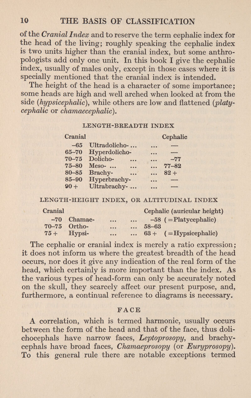 10 THE BASIS OF CLASSIFICATION of the Cranial Index and to reserve the term cephalic index for the head of the living; roughly speaking the cephalic index is two units higher than the cranial index, but some anthro¬ pologists add only one unit. In this book I give the cephalic index, usually of males only, except in those cases where it is specially mentioned that the cranial index is intended. The height of the head is a character of some importance; some heads are high and well arched when looked at from the side {hypsicephalic), while others are low and flattened {platy¬ cephalic or chamaecephalic). LENGTH-BREADTH INDEX Cranial Cephalic —65 Ultradolicho-... ... — 65-70 Hyperdolicho- ... — 70-75 Dolicho-  -77 75-80 Meso- 77-82 80-85 Brachy-  82 + 85-90 Hyperbrachy- ... — Ö0+ Ultrabrachy- — LENGTH-HEIGHT INDEX, OR ALTITUDINAL INDEX Cranial Cephalic (auricular height) -70 Chamae- ... ... —58 (= Platycephalic) 70-75 Ortho-  58-63 75+ Hypsi-  63+ (= Hypsicephalic) The cephalic or cranial index is merely a ratio expression; it does not inform us where the greatest breadth of the head occurs, nor does it give any indication of the real form of the head, which certainly is more important than the index. As the various types of head-form can only be accurately noted on the skull, they scarcely affect our present purpose, and, furthermore, a continual reference to diagrams is necessary. FACE A correlation, which is termed harmonic, usually occurs between the form of the head and that of the face, thus doli- chocephals have narrow faces, Leptoprosopy, and brachy- cephals have broad faces, Chamaeprosopy (or Euryprosopy). To this general rule there are notable exceptions termed